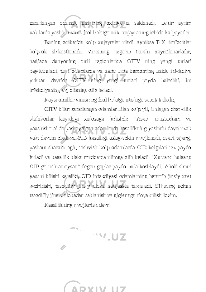 zararlangan odamda umrining oxirigacha saklanadi. Lekin ayrim vaktlarda yashirin virus faol holatga utib, xujayraning ichida ko`payad и . Buning oqibatida ko`p xujayralar uladi, ayniksa T-X limfoditlar ko`prok shikastlanadi. Virusning uzgarib turishi xayratlanarladir, natijada dunyoning turli regionlarida OITV ning yangi turlari paydobuladi, turli odamlarda va xatto bitta bemorning uzida infekdiya yukkan davrida OITV ning yangi turlari paydo buladiki, bu infekdiyaning avj olishiga olib keladi. Kaysi omillar virusning faol holatga utishiga sabab buladiq OITV bilan zararlangan odamlar bilan ko`p yil, ishlagan chet ellik shifokorlar kuyidagi xulosaga kelishdi: &#34;Asabi mustaxkam va yaxshisharoitda yashaydigan odamlarda kasallikning yashirin davri uzok vakt davom etadi va OID kasalligi astag-sekin rivojlanadi, asabi tajang, yasha ш sharoiti ogir, tashvish ko`p odamlarda OID belgilari tez paydo buladi va kasallik kiska muddatda ulimga olib keladi. &#34;Xursand bulsang OID ga uchramaysan&#34; degan gaplar paydo bula boshlaydi.&#34;Aholi shuni yaxshi bilishi kerakki, OID infekdiyasi odamlarning betartib jinsiy xaet kechirishi, tasodifiy jinsiy aloka natijasida tarqaladi. SHuning uchun tasodifiy jinsiy alokadan saklanish va gigienaga rioya qilish lozim. Kasallikning rivojlanish davri. 