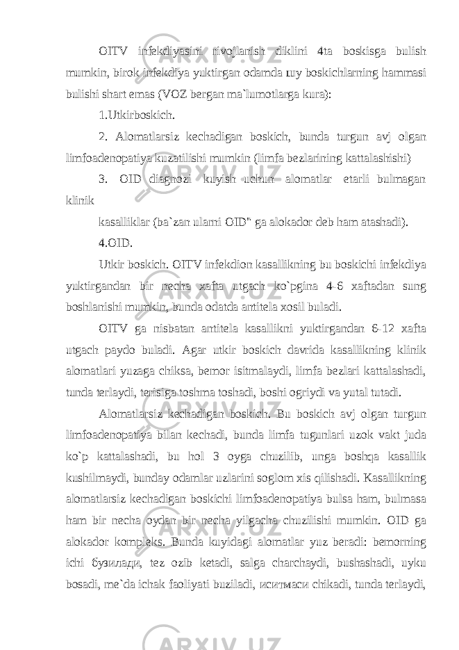 OITV infekdiyasini rivojlanish diklini 4ta boskisga bulish mumkin, birok infekdiya yuktirgan odamda шу boskichlarning hammasi bulishi shart emas (VOZ bergan ma`lumotlarga kura): 1.Utkirboskich. 2. Alomatlarsiz kechadigan boskich, bunda turgun avj olgan limfoadenopatiya kuzatilishi mumkin (limfa bezlarining kattalashishi) 3. OID diagnozi kuyish uchun alomatlar etarli bulmagan klinik kasalliklar (ba`zan ularni OID&#34; ga alokador deb ham atashadi). 4.OID. Utkir boskich. OITV infekdion kasallikning bu boskichi infekdiya yuktirgandan bir necha xafta utgach ko`pgina 4-6 xaftadan sung boshlanishi mumkin, bunda odatda antitela xosil buladi. OITV ga nisbatan antitela kasallikni yuktirgandan 6-12 xafta utgach paydo buladi. Agar utkir boskich davrida kasallikning klinik alomatlari yuzaga chiksa, bemor isitmalaydi, limfa bezlari kattalashadi, tunda terlaydi, terisiga toshma toshadi, boshi ogriydi va yutal tutadi. Alomatlarsiz kechadigan boskich. Bu boskich avj olgan turgun limfoadenopatiya bilan kechadi, bunda limfa tugunlari uzok vakt juda ko`p kattalashadi, bu hol 3 oyga chuzilib, unga boshqa kasallik kushilmaydi, bunday odamlar uzlarini soglom xis qilishadi. Kasallikning alomatlarsiz kechadigan boskichi limfoadenopatiya bulsa ham, bulmasa ham bir necha oydan bir necha yilgacha chuzilishi mumkin. OID ga alokador kompleks. Bunda kuyidagi alomatlar yuz beradi: bemorning ichi бузилади , tez ozib ketadi, salga charchaydi, bushashadi, uyku bosadi, me`da ichak faoliyati buziladi, иситмаси chikadi, tunda terlaydi, 