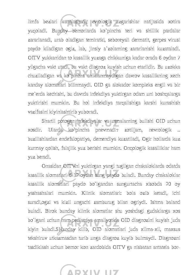 limfa bezlari kattalashadi, evrologik uzgarishlar natijasida xotira yuqoladi. Bunday bemorlarda ko`pincha teri va shillik pardalar zararlanadi, urab oladigan temiratki, seboreyali dermatit, gerpes virusi paydo kiladigan ogiz, lab, jinsiy a`zolarning zararlanishi kuzataladi. OITV yukkanidan to kasallik yuzaga chikkuniga kadar orada 6 oydan 7 yilgacha vakt utadi, bu vakt diagnoz kuyish uchun etarlidir. Bu uzokka chuziladigan va ko`pincha aniklanmaydigan davrov kasallikning xech kanday alomatlari bilinmaydi. OID ga alokador kompleks engil va bir me`erda kechishi, bu davrda infekdiya yuktirgan odam uni boshqalarga yuktirishi mumkin. Bu hol infekdiya tarqalishiga karshi kurashish vazifasini kiyinlashtirib yuboradi. Shartli potogen infekdiyalar va usmalarning bulishi OID uchun xosdir. Ularda ko`pincha pnevmadi т zotiljam, nevrologik .. buzilishlardan endefalopatiya, demendiya kuzatiladi, Ogir hollarda kuz kurmay qolish, falajlik yuz berishi mumkin. Onqologik kasalliklar ham yuz beradi. Onasidan OITVni yuktirgan yangi tugilgan chakaloklarda odatda kasallik alomatlari 6-12 oydan sung paydo buladi. Bunday chakaloklar kasallik alomatlari paydo bo`lgandan sungurtacha xisobda 20 oy yashashalari mumkin. Klinik alomatlari: bola ozib ketadi, ichi suradi,ogzi va kizil ungachi zamburug bilan ogriydi. Isitma baland buladi. Birok bunday klinik alomatlar shu yoshdagi gudaklarga xos bo`lgani uchun ham pediatriya amaliyotida OID diagnozini kuyish juda kiyin buladi.SHunday kilib, OID alomatlari juda xilma-xil, maxsus tekshiruv utkazmasdan turib unga diagnoz kuyib bulmaydi. Diagnozni tasdiklash uchun bemor kon zardobida OITV ga nisbatan antatela bor- 