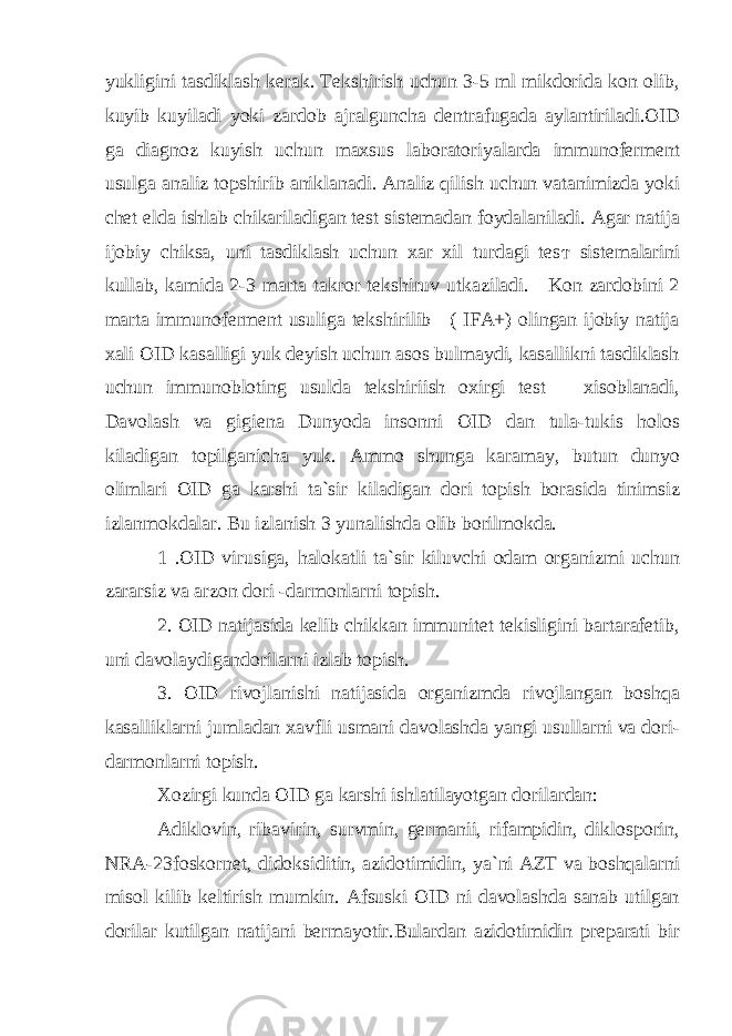 yukligini tasdiklash kerak. Tekshirish uchun 3-5 ml mikdorida kon olib, kuyib kuyiladi yoki zardob ajralgunch а dentrafugada aylantiriladi.OID ga diagnoz kuyish uchun maxsus laboratoriyalarda immunoferment usulga analiz topshirib aniklanadi. Analiz qilish uchun vatanimizda yoki chet elda ishlab chikariladigan test sistemadan foydalaniladi. Agar natija ijobiy chiksa, uni tasdiklash uchun xar xil turdagi tes т sistemalarini kullab, kamida 2-3 marta takror tekshiruv utkaziladi. Kon zardobini 2 marta immunoferment usuliga tekshirilib ( IFA+) olingan ijobiy natija xali OID kasalligi yuk deyish uchun asos bulmaydi, kasallikni tasdiklash uchun immunobloting usulda tekshiriish oxirgi test xisoblanadi, Davolash va gigiena Dunyoda insonni OID dan tula-tukis holos kiladigan topilganicha yuk. Ammo shunga karamay, butun dunyo olimlari OID ga karshi ta`sir kiladigan dori topish borasida tinimsiz izlanmokdalar. Bu izlanish 3 yunalishda olib borilmokda. 1 .OID virusiga, halokatli ta`sir kiluvchi odam organizmi uchun zararsiz va arzon dori -darmonlarni topish. 2. OID natijasida kelib chikkan immunitet tekisligini bartarafetib, uni davolaydigandorilarni izlab topish. 3. OID rivojlanishi natijasida organizmda rivojlangan boshqa kasalliklarni jumladan xavfli usmani davolashda yangi usullarni va dori- darmonlarni topish. Xozirgi kunda OID ga karshi ishlatilayotgan dorilardan: Adiklovin, ribavirin, survmin, germanii, rifampidin, diklosporin, NRA-23foskornet, didoksiditin, azidotimidin, ya`ni AZT va boshqalarni misol kilib keltirish mumkin. Afsuski OID ni davolashda sanab utilgan dorilar kutilgan natijani bermayotir.Bulardan azidotimidin preparati bir 