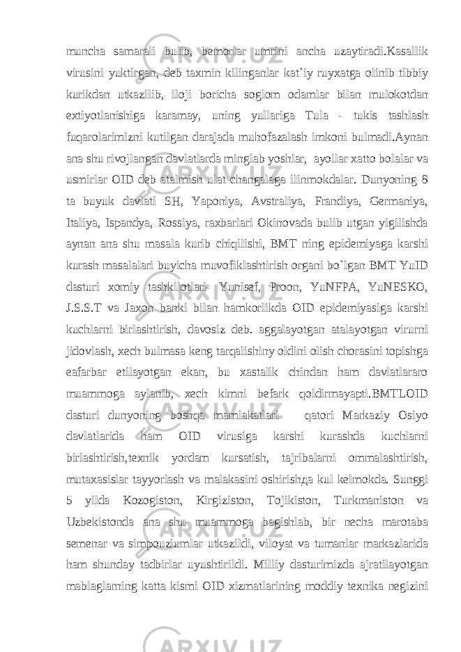muncha samarali bulib, bemorlar umrini ancha uzaytiradi.Kasallik virusini yuktirgan, deb taxmin kilinganlar kat`iy ruyxatga olinib tibbiy kurikdan utkazilib, iloji boricha soglom odamlar bilan mulokotdan extiyotlanishiga karamay, uning yullariga Tula - tukis tashlash fuqarolarimizni kutilgan darajada muhofazalash imkoni bulmadi.Aynan ana shu rivojlangan davlatlarda minglab yoshlar, ayollar xatto bolalar va usmirlar OID deb atalmish ulat changalaga ilinmokdalar. Dunyoning 8 ta buyuk davlati SH, Yaponiya, Avstraliya, Frandiya, Germaniya, Italiya, Ispandya, Rossiya, raxbarlari Okinovada bulib utgan yigilishda aynan ana shu masala kurib chiqilishi, BMT ning epidemiyaga karshi kurash masalalari buyicha muvofiklashtirish organi bo`lgan BMT YuID dasturi xomiy tashkilotlari- Yunisef, Proon, YuNFPA, YuNESKO, J.S.S.T va Jaxon banki bilan hamkorlikda OID epidemiyasiga karshi kuchlarni birlashtirish, davosiz deb. aggalayotgan atalayotgan virurni jidovlash, xech bulmasa keng tarqalishiny oldini olish chorasini topishga eafarbar etilayotgan ekan, bu xastalik chindan ham davlatlararo muammoga aylanib, xech kimni befark qoldirmayapti.BMTLOID dasturi dunyoning boshqa mamlakatlari qatori Markaziy Osiyo davlatlarida ham OID virusiga karshi kurashda kuchlarni birlashtirish,texnik yordam kursatish, tajribalarni ommalashtirish, mutaxasislar tayyorlash va malakasini oshirish да kul kelmokda. Sunggi 5 yilda Kozogiston, Kirgiziston, Tojikiston, Turkmaniston va Uzbekistonda ana shu muammoga bagishlab, bir necha marotaba semenar va simpouziumlar utkazildi, viloyat va tumanlar markazlarida ham shunday tadbirlar uyushtirildi. Milliy dasturimizda ajratilayotgan mablaglarning katta kismi OID xizmatlarining moddiy texnika negizini 