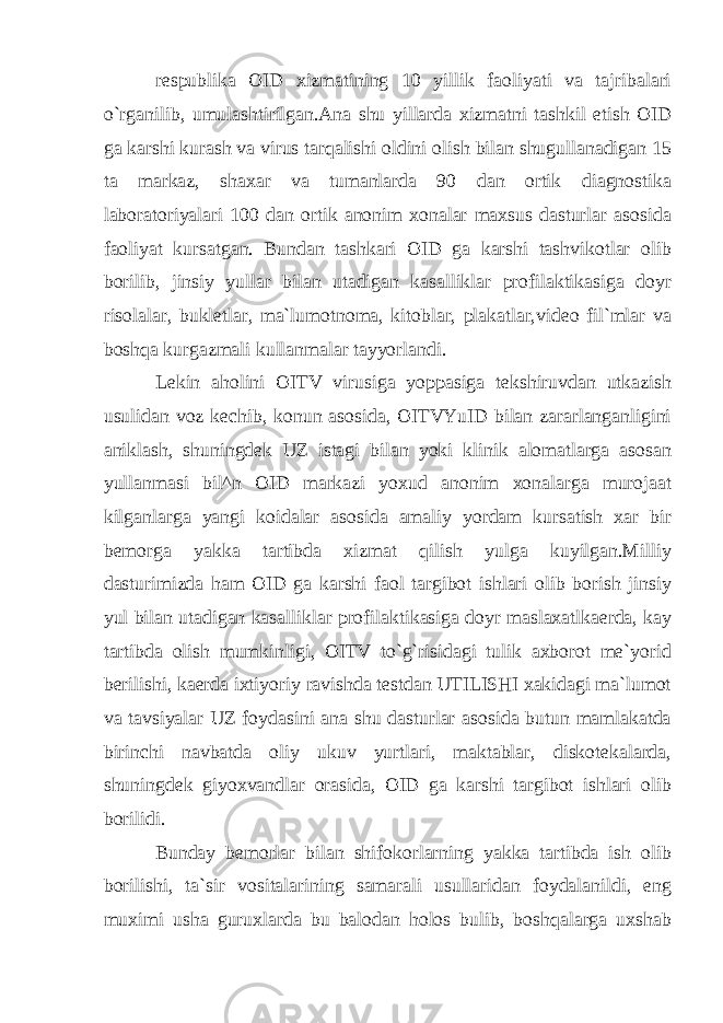 respublika OID xizmatining 10 yillik faoliyati va tajribalari o`rganilib, umulashtirilgan.Ana shu yillarda xizmatni tashkil etish OID ga karshi kurash va virus tarqalishi oldini olish bilan shugullanadigan 15 ta markaz, shaxar va tumanlarda 90 dan ortik diagnostika laboratoriyalari 100 dan ortik anonim xonalar maxsus dasturlar asosida faoliyat kursatgan. Bundan tashkari OID ga karshi tashvikotlar olib borilib, jinsiy yullar bilan utadigan kasalliklar profilaktikasiga doyr risolalar, bukletlar, ma`lumotnoma, kitoblar, plakatlar,video fil`mlar va boshqa kurgazmali kullanmalar tayyorlandi. Lekin aholini OITV virusiga yoppasiga tekshiruvdan utkazish usulidan voz kechib, konun asosida, OITVYuID bilan zararlanganligini aniklash, shuningdek UZ istagi bilan yoki klinik alomatlarga asosan yullanmasi bil^n OID markazi yoxud anonim xonalarga murojaat kilganlarga yangi koidalar asosida amaliy yordam kursatish xar bir bemorga yakka tartibda xizmat qilish yulga kuyilgan.Milliy dasturimizda ham OID ga karshi faol targibot ishlari olib borish jinsiy yul bilan utadigan kasalliklar profilaktikasiga doyr maslaxatlkaerda, kay tartibda olish mumkinligi, OITV to`g`risidagi tulik axborot me`yorid berilishi, kaerda ixtiyoriy ravishda testdan UTILISHI xakidagi ma`lumot va tavsiyalar UZ foydasini ana shu dasturlar asosida butun mamlakatda birinchi navbatda oliy ukuv yurtlari, maktablar, diskotekalarda, shuningdek giyoxvandlar orasida, OID ga karshi targibot ishlari olib borilidi. Bunday bemorlar bilan shifokorlarning yakka tartibda ish olib borilishi, ta`sir vositalarining samarali usullaridan foydalanildi, eng muximi usha guruxlarda bu balodan holos bulib, boshqalarga uxshab 