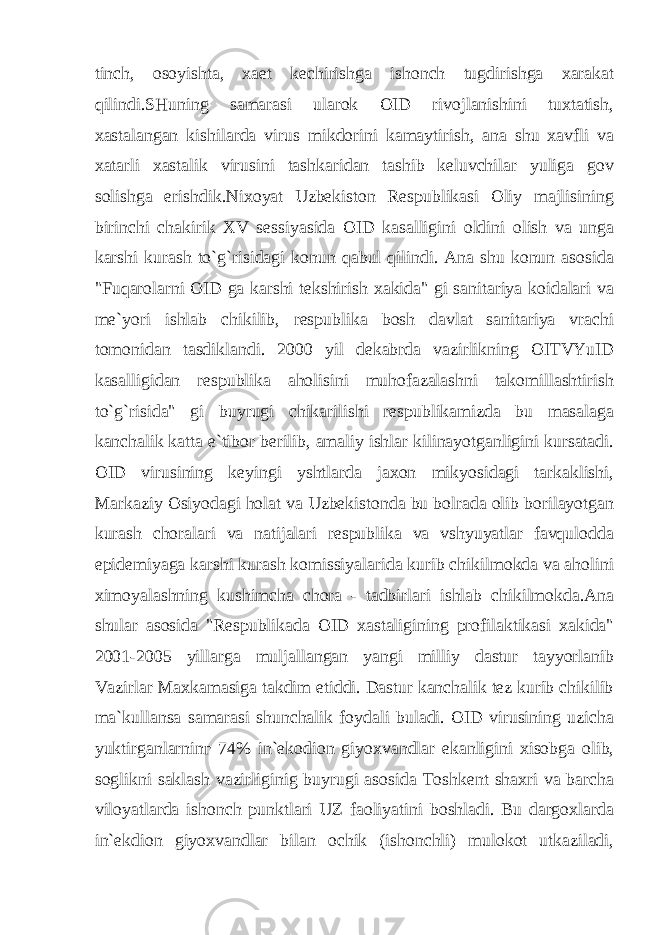 tinch, osoyishta, xaet kechirishga ishonch tugdirishga xarakat qilindi.SHuning samarasi ularok OID rivojlanishini tuxtatish, xastalangan kishilarda virus mikdorini kamaytirish, ana shu xavfli va xatarli xastalik virusini tashkaridan tashib keluvchilar yuliga gov solishga erishdik.Nixoyat Uzbekiston Respublikasi Oliy majlisining birinchi chakirik XV sessiyasida OID kasalligini oldini olish va unga karshi kurash to`g`risidagi konun qabul qilindi. Ana shu konun asosida &#34;Fuqarolarni OID ga karshi tekshirish xakida&#34; gi sanitariya koidalari va me`yori ishlab chikilib, respublika bosh davlat sanitariya vrachi tomonidan tasdiklandi. 2000 yil dekabrda vazirlikning OITVYuID kasalligidan respublika aholisini muhofazalashni takomillashtirish to`g`risida&#34; gi buyrugi chikarilishi respublikamizda bu masalaga kanchalik katta e`tibor berilib, amaliy ishlar kilinayotganligini kursatadi. OID virusining keyingi yshtlarda jaxon mikyosidagi tarkaklishi, Markaziy Osiyodagi holat va Uzbekistonda bu bolrada olib borilayotgan kurash choralari va natijalari respublika va vshyuyatlar favqulodda epidemiyaga karshi kurash komissiyalarida kurib chikilmokda va aholini ximoyalashning kushimcha chora - tadbirlari ishlab chikilmokda.Ana shular asosida &#34;Respublikada OID xastaligining profilaktikasi xakida&#34; 2001-2005 yillarga muljallangan yangi milliy dastur tayyorlanib Vazirlar Maxkamasiga takdim etiddi. Dastur kanchalik tez kurib chikilib ma`kullansa samarasi shunchalik foydali buladi. OID virusining uzicha yuktirganlarnin г 74% in`ekodion giyoxvandlar ekanligini xisobga olib, soglikni saklash vazirliginig buyrugi asosida Toshkent shaxri va barcha viloyatlarda ishonch punktlari UZ faoliyatini boshladi. Bu dargoxlarda in`ekdion giyoxvandlar bilan ochik (ishonchli) mulokot utkaziladi, 