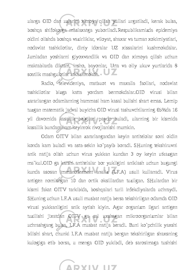 ularga OID dan uzlarini ximoya qilish yullari urgatiladi, kerak bulsa, boshqa shifokorga maslaxatga yuboriladi.Respublikamizda epidemiya oldini olishda boshqa vazirliklar, viloyat, shaxar va tuman xokimiyatlari, nodavlat tashkilotlar, diniy idoralar UZ xissalarini kushmokdalar. Jumladan yoshlarni giyoxvandlik va OID dan ximoya qilish uchun maktablarda diktant, insho, bayonlar, Urta va oliy ukuv yurtlarida 8 soatlik mashgulotlar utkazilmokda. Radio, televideniya, matbuot va maxalla faollari, nodavlat tashkilotlar bizga katta yordam bermokdalar.OID virusi bilan zararlangan odamlarning hammasi ham kasal bulishi shart emas. Lemi р tuzgan matematik jadval buyicha OID virusi tashuvchilarning 65%da 16 yil davomida kasallik belgilari paydo buladi, ularning bir kismida kasallik bundam ham keyinrok rivojlanishi mumkin. Odam OITV bilan zararlangandan keyin antitelolar soni oldin konda kam buladi va asta-sekin ko`payib boradi. SHuning tekshiruvni anik natija olish uchun virus yukkan kundan 3 oy keyin utkazgan ma`kul.OID ga karshi antitelalar bor yukligini aniklash uchun bugungi kunda asosan immunoferment analiz (I.F.A) usuli kullanadi. Virus antigen nomlangan 10 dan ortik oksillardan tuzilgan. SHulardan bir kismi fakat OITV tarkibida, boshqalari turli infekdiyalarda uchraydi. SHuning uchun I.F.A usuli musbat natija bersa tekshirilgan odamda OID virusi yukkanligini anik aytish kiyin. Agar organizm ilgari antigen tuzilishi jixatdan OITV ga sal uxshagan mikroorganizmlar bilan uchrashgang bulsa, I.F.A musbat natija beradi. Buni ko`pchilik yaxshi bilishi shart, chunki I.F.A musbat natija bergan tekshirilgan shaxsning kulogiga etib borsa, u menga OID yukibdi, deb sarosimaga tushishi 