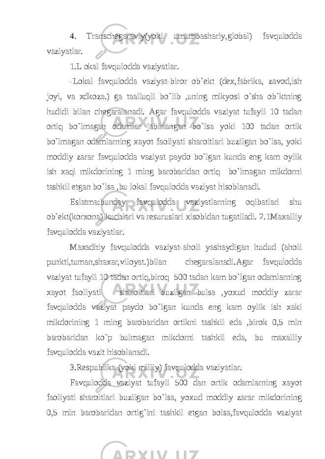 4. Transchegaraviy(yoki umumbashariy,global) favqulodda vaziyatlar. 1.L okal favqulodda vaziyatlar. -Lokal favqulodda vaziyat-biror ob`ekt (dex,fabrika, zavod,ish joyi, va xdkoza.) ga taalluqli bo`lib ,uning mikyosi o`sha ob`ktning hudidi bilan chegaralanadi. Agar favqulodda vaziyat tufayli 10 tadan ortiq bo`lmagan odamlar jabirlangan bo`lsa yoki 100 tadan ortik bo`lmagan odamlarning xayot faoliyati sharoitlari buzilgan bo`lsa, yoki moddiy zarar favqulodda vaziyat paydo bo`lgan kunda eng kam oylik ish xaqi mikdorining 1 ming barobaridan ortiq bo`lmagan mikdorni tashkil etgan bo`lsa ,bu lokal favqulodda vaziyat hisoblanadi. Eslatma:bunday favqulodda vaziyatlarning oqibatlari shu ob`ekt(korxona) kuchlari va resuruslari xisobidan tugatiladi. 2.1Maxalliy favqulodda vaziyatlar. Maxadhiy favqulodda vaziyat-aholi yashaydigan hudud (aholi punkti,tuman,shaxar,viloyat.)bilan chegaralanadi.Agar favqulodda vaziyat tufayli 10 tadan ortiq,biroq 500 tadan kam bo`lgan odamlarning xayot faoliyati sharoitlari buzilgan bulsa ,yoxud moddiy zarar favqulodda vaziyat paydo bo`lgan kunda eng kam oylik ish xaki mikdorining 1 ming barobaridan ortikni tashkil eda ,birok 0,5 mln barobaridan ko`p bulmagan mikdorni tashkil eda, bu maxalliy favqulodda vazit hisoblanadi. 3.Respublika (yoki milliy) favqulodda vaziyatlar. Favqulodda vaziyat tufayli 500 dan ortik odamlarning xayot faoliyati sharoitlari buzilgan bo`lsa, yoxud moddiy zarar mikdorining 0,5 mln barobaridan ortig`ini tashkil etgan bolsa,favqulodda vaziyat 