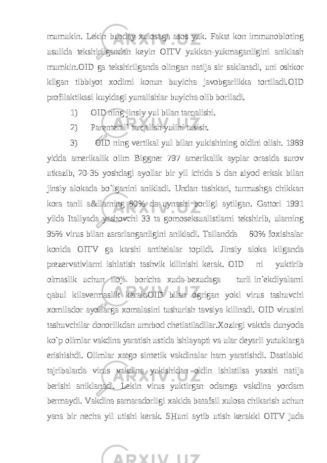 mumukin. Lekin bunday xulosaga asos yuk. Fakat kon immunobloting usulida tekshirilgandan keyin OITV yukkan-yukmaganligini aniklash mumkin.OID ga tekshirilganda olingan natija sir saklanadi, uni oshkor kilgan tibbiyot xodimi konun buyicha javobgarlikka tortiladi.OID profilaktikasi kuyidagi yunalishlar buyicha olib boriladi. 1) OID ning jinsiy yul bilan tarqalishi. 2) Parenteral` tarqalish yulini tusish. 3) OID ning vertikal yul bilan yukishining oldini olish. 1989 yidda amerikalik olim Biggner 797 amerikalik ayplar orasida surov utkazib, 20-35 yoshdagi ayollar bir yil ichida 5 dan ziyod erkak bilan jinsiy alokada bo`lganini anikladi. Undan tashkari, turmushga chikkan kora tanli a&llarning 80% da uynashi borligi aytilgan. Gattori 1991 yilda Italiyada yashovchi 33 ta gomoseksualistlarni tekshirib, ularning 95% virus bilan zararlanganligini anikladi. Tailandda 80% foxishalar konida OITV ga karshi antitelalar topildi. Jinsiy aloka kilganda prezervativlarni ishlatish tashvik kilinishi kerak. OID ni yuktirib olmaslik uchun iloji boricha xuda-bexudaga turli in`ekdiyalarni qabul kilavermaslik kerak.OID bilan ogrigan yoki virus tashuvchi xomilador ayollarga xomalasini tushurish tavsiya kilinadi. OID virusini tashuvchilar donorlikdan umrbod chetlatiladilar.Xozirgi vaktda dunyoda ko`p olimlar vakdina yaratish ustida ishlayapti va ular deyarli yutuklarg а erishishdi. Olimlar xatgo sintetik vakdinalar ham yaratishdi. Dastlabki tajribalarda virus vakdina yukishidan oldin ishlatilsa yaxshi natija berishi aniklanadi. Lekin virus yuktirgan odamga vakdina yordam bermaydi. Vakdina samaradorligi xakida batafsil xulosa chikarish uchun yana bir necha yil utishi kerak. SHuni aytib utish kerakki OITV juda 