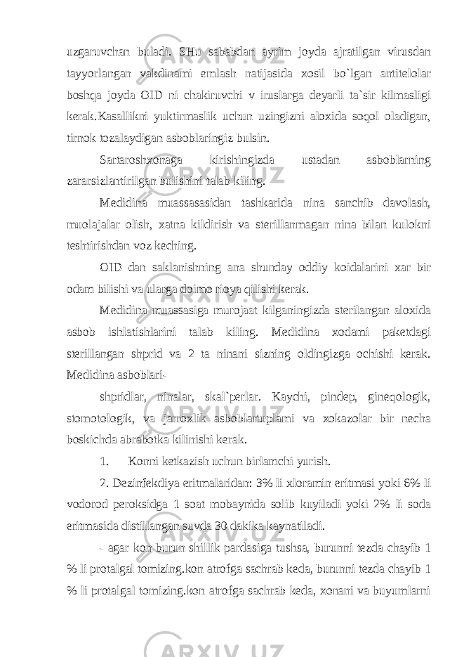 uzgaruvchan buladi. SHu sababdan ayrim joyda ajratilgan virusdan tayyorlangan vakdinami emlash natijasida xosil bo`lgan antitelolar boshqa joyda OID ni chakiruvchi v iruslarga deyarli ta`sir kilmasligi kerak.Kasallikni yuktirmaslik uchun uzingizni aloxida soqol oladigan, tirnok tozalaydigan asboblaringiz bulsin. Sartaroshxonaga kirishingizda ustadan asboblarning zararsizlantirilgan bulishini talab kiling. Medidina muassasasidan tashkarida nina sanchib davolash, muolajalar olish, xatna kildirish va sterillanmagan nina bilan kulokni teshtirishdan voz keching. OID dan saklanishning ana shunday oddiy koidalarini xar bir odam bilishi va ularga doimo rioya qilishi kerak. Medidina muassasiga murojaat kilganingizda sterilangan aloxida asbob ishlatishlarini talab kiling. Medidina xodami paketdagi sterillangan shprid va 2 ta ninani sizning oldingizga ochishi kerak. Medidina asboblari- shpridlar, ninalar, skal`perlar. Kaychi, pindep, gineqologik, stomotologik, va jarroxlik asboblartuplami va xokazolar bir necha boskichda abrabotka kilinishi kerak. 1. Konni ketkazish uchun birlamchi yurish. 2. Dezinfekdiya eritmalaridan: 3% li xloramin eritmasi yoki 6% li vodorod peroksidga 1 soat mobaynida solib kuyiladi yoki 2% li soda eritmasida distillangan suvda 30 dakika kaynatiladi. - agar kon burun shillik pardasiga tushsa, burunni tezda chayib 1 % li protalgal tomizing.kon atrofga sachrab keda, burunni tezda chayib 1 % li protalgal tomizing.kon atrofga sachrab keda, xonani va buyumlarni 