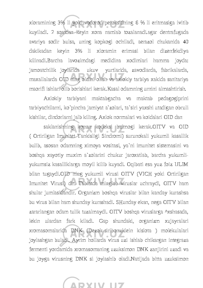 xloramining 3% li yoki vodorod peroksidning 6 % li eritmasiga ivitib kuyiladi. 2 soatdan keyin xona namlab tozalanadi.agar dentrafugada avariya sodir bulsa, uning kopkogi ochiladi, aerazol chukanida 40 dakikadan keyin 3% li xloramin erimasi bilan dizenfekdiya kilinadi.Barcha lavozimdagi medidina xodimlari hamma joyda: jamoatchilik joylarida ukuv yurtlarida, zavodlarda, fabrikalarda, maxallalarda OID ning oldini olish va axlokiy tarbiya xakida sanitariya maorifi ishlari olib borishlari kerak.Kasal odamning urnini almashtirish. Axlokiy tarbiyani maktabgacha va maktab pedagoglprini tarbiyachilarni, ko`pincha jamiyat a`zolari, ta`siri yaxshi utadigan obruli kishilar, dindorlarni jalb kiling. Axlok normalari va koidalari OID dan saklanishning konun kodeksi bulmogi kerak.OITV va OID ( Ortirilgan Imunitet Tankisligi Sindromi) surunokali yukumli kasallik bulib, asosan odamning ximoya vositasi, ya`ni imunitet sistemasini va boshqa xayotiy muxim a`zolarini chukur jaroxatlab, barcha yukumli- yukumsiz kasalliklarga moyil kilib kuyadi. Oqibati esa yuz foiz ULIM bilan tugaydi.OID ning yukumli virusi OITV (VICH yoki Ortirilgan Imunitet Virusi) dir. Tabiatda minglab viruslar uchraydi, OITV ham shular jumlasidandir. Organizm boshqa viruslar bilan kanday kurashsa bu virus bilan ham shunday kurashadi. SHunday ekan, nega OITV bilan zararlangan odam tulik tuzalmaydi. OITV boshqa viruslarga ^xshasada, lekin ulardan fark kiladi. Gap shundaki, organizm xujayralari xromasomalarida DNK (Dezok-siribonuklein kislota ) molekulalari joylashgan buladi. Ayrim hollarda virus uzi ishlab chikargan integraza fermenti yordamida xromasomaning uzuksimon DNK zanjirini uzadi va bu joyga virusning DNK si joylashib oladi.Natijada bitta uzuksimon 