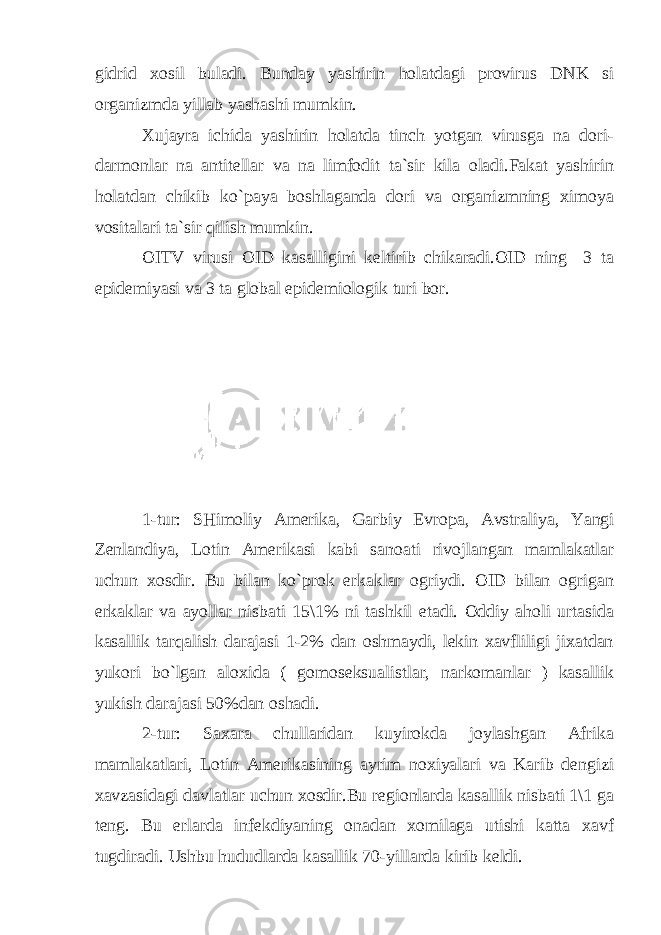 gidrid xosil buladi. Bunday yashirin holatdagi provirus DNK si organizmda yillab yashashi mumkin. Xujayra ichida yashirin holatda tinch yotgan virusga na dori- darmonlar na antitellar va na limfodit ta`sir kila oladi.Fakat yashirin holatdan chikib ko`paya boshlaganda dori va organizmning ximoya vositalari ta`sir qilish mumkin. OITV virusi OID kasalligini keltirib chikaradi.OID ning 3 ta epidemiyasi va 3 ta global epidemiologik turi bor. 1- tur : SHimoliy Amerika , Garbiy Evropa , Avstraliya , Yangi Zenlandiya , Lotin Amerikasi kabi sanoati rivojlangan mamlakatlar uchun xosdir . Bu bilan ko`prok erkaklar ogriydi. OID bilan ogrigan erkaklar va ayollar nisbati 15\1% ni tashkil etadi. Oddiy aholi urtasida kasallik tarqalish darajasi 1-2% dan oshmaydi, lekin xavfliligi jixatdan yukori bo`lgan aloxida ( gomoseksualistlar, narkomanlar ) kasallik yukish darajasi 50%dan oshadi. 2-tur: Saxara chullaridan kuyirokda joylashgan Afrika mamlakatlari, Lotin Amerikasining ayrim noxiyalari va Karib dengizi xavzasidagi davlatlar uchun xosdir.Bu regionlarda kasallik nisbati 1\1 ga teng. Bu erlarda infekdiyaning onadan xomilaga utishi katta xavf tugdiradi. Ushbu hududlarda kasallik 70-yillarda kirib keldi. 