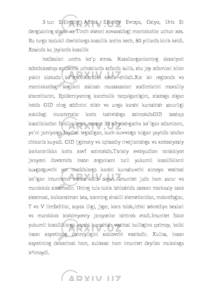 3-tur: SHimoliy Afrika, SHarkiy Evropa, Osiyo, Urta Er dengizining sharki va Tinch okeani xavzasidagi mamlakatlar uchun xos. Bu turga taalukli davlatlarga kasallik ancha kech, 80-yillarda kirib keldi. Xozirda bu joylarda kasallik hodisalari uncha ko`p emas. Kasallanganlarning aksariyati odatdaboshqa epidemik uchoklarda safarda bulib, shu joy odamlari bilan yakin alokada bo`lganliklaridan kelib chikdi.Xar bir regionda va mamlakatdagi soglikni saklash muassasalari xodimlarini maxalliy sharoitlarini, Epidemiyaning kanchalik tarqalganligini, xisobga olgan holda OID ning oddinini olish va unga karshi kurashish zarurligi xakidagi muammolar katta tashvishga solmokdaOID boshqa kasaliklardan farkli ularok, asosan 30-50 yoshgacha bo`lgan odamlarni, ya`ni jamiyatga foydasi tegadigan, kuch-kuvvatga tulgan paytida ishdan chikarib kuyadi. OID ijgimoiy va iqtisodiy rivojlanishga va xattosiyosiy barkarorlikka katta xavf solmokda.Tarixiy evolyudion tarakkiyot jarayoni davomida inson organizmi turli yukumli kasalliklarni kuzgatguvchi yot moddalarga karshi kurashuvchi ximoya vositasi bo`lgan imunitetni meros kilib olgan. Imunitet juda ham zarur va murakkab sistemadir. Uning tula-tukis ishlashida asosan markaziy asab sistemasi, kalkonsimon bez, konning shaklli elemetlaridan, makrofaglar, T va V limfoditlar, suyak iligi, jigar, kora talok,ichki sekrediya bezlari va murakkab biokimyoviy jarayonlar ishtirok etadi.Imunitet fakat yukumli kasalliklarga karshi kurashish vositasi bulibgina qolmay, balki inson xayotining doimiyligini saklovchi vositadir. Xullas, inson xayotining debochasi ham, xulosasi ham imunitet deyilsa mubolaga b^lmaydi. 