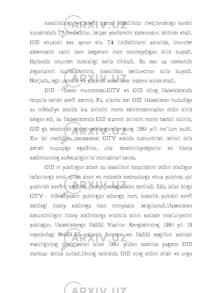 kasalliklarga va xavfli usmali kasalliklar rivojlanishiga karshi kurashishda T* limfoditlar, kelper yordamchi sistemasini ishtirok etadi. OID viruslari esa aynan shu T4 limfoditlarni zararlab, imunitet sistemasini uzini ham begonani ham tanimaydigan kilib kuyadi. Oqibatda imunitet tankisligi kelib chikadi. Bu esa uz navbatida organizmni kuchsizlantirib, kasallikka beriluvchan kilib kuyadi. Natijada, ogir usmalar va yukumli kasalliklar insonni xalok etadi. OID - Jaxon muammosi.OITV va OID niing Uzbekistonda tarqalib ketish xavfi bormiq Xa, albatta bor OID Uzbekiston hududiga bu infekdiya xakida biz birinchi marta eshitmasimizdan oldin kirib kelgan edi, bu Uzbekistonda OID xizmati birinchi marta tashkil kilinib, OID ga tekshirish ishlari oshlangandan sung 1987 yili ma`lum buldi. Xar bir medidina muassasasi OITV xakida tushuntirish ishlari olib borish huquqiga egadirlar, ular tekshirilayotganlar va tibbiy xodimlarning xafvsizligini ta`minlashlari kerak. OID ni yuktirgan odam bu kasallikni tarqalishini oldini oladigan tadbirlarga amal qilish shart v а mabodo boshqalarga virus yuktirsa qki yuktirish xavfini tugdirsa, jinoiy javobgarlikka tortiladi. SHu bilan birga OITV - infekdiyasini yuktirgan odamga ham, kasallik yukishi xavfi ostidagi tibbiy xodimga ham imtiyozlar belgilanadi.Uzbekiston konunchiligini tibbiy xodimlarga vrachlik sirini saklash mas`uliyatini yuklagan. Uzbekistonga UzSSJ Vazirlar Kengashining 1987 yil 19 noyabrdagi №563-RS rakamli farmoni va UzSSJ soglikni saklash vazirligining direktivalari bilan 1987 yildan boshlab yagona OID markazi ishlab turibdi.Uning tarkibida OID ning oldini olish va unga 