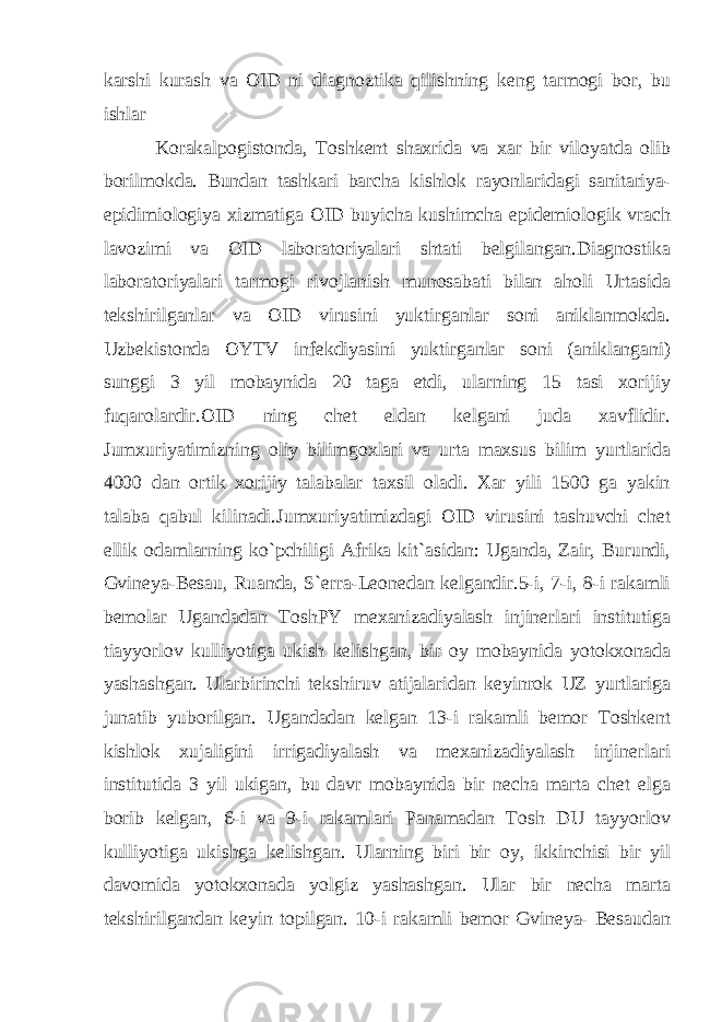 karshi kurash va OID ni diagnoztika qilishning keng tarmogi bor, bu ishlar Korakalpogistonda, Toshkent shaxrida va xar bir viloyatda olib borilmokda. Bundan tashkari barch а kishlok rayonlaridagi sanitariya- epidimiologiya xizmatiga OID buyicha kushimcha epidemiologik vrach lavozimi va OID laboratoriyalari shtati belgilangan.Diagnostika laboratoriyalari tarmogi rivojlanish munosabati bilan aholi Urtasida tekshirilganlar va OID virusini yuktirganlar soni aniklanmokda. Uzbekistonda OYTV infekdiyasini yuktirganlar soni (aniklangani) sunggi 3 yil mobaynida 20 taga etdi, ularning 15 tasi xorijiy fuqarolardir.OID ning chet eldan kelgani juda xavflidir. Jumxuriyatimizning oliy bilimgoxlari va urta maxsus bilim yurtlarida 4000 dan ortik xorijiy talabalar taxsil oladi. Xar yili 1500 ga yakin talaba qabul kilinadi.Jumxuriyatimizdagi OID virusini tashuvchi chet ellik odamlarning ko`pchiligi Afrika kit`asidan: Uganda, Zair, Burundi, Gvineya-Besau, Ruanda, S`erra-Leonedan kelgandir.5-i, 7-i, 8-i rakamli bemolar Ugandadan ToshPY mexanizadiyalash injinerlari institutiga tiayyorlov kulliyotiga ukish kelishgan, bir oy mobaynida yotokxonada yashashgan. Ularbirinchi tekshiruv atijalaridan keyinrok UZ yurtlariga junatib yuborilgan. Ugandadan kelgan 13-i rakamli bemor Toshkent kishlok xujaligini irrigadiyalash va mexanizadiyalash injinerlari institutida 3 yil ukigan, bu davr mobaynida bir necha marta chet elga borib kelgan, 6-i va 9-i rakamlari Panamadan Tosh DU tayyorlov kulliyotiga ukishga kelishgan. Ularning biri bir oy, ikkinchisi bir yil davomida yotokxonada yolgiz yashashgan. Ular bir necha marta tekshirilgandan keyin topilgan. 10-i rakamli bemor Gvineya- Besaudan 