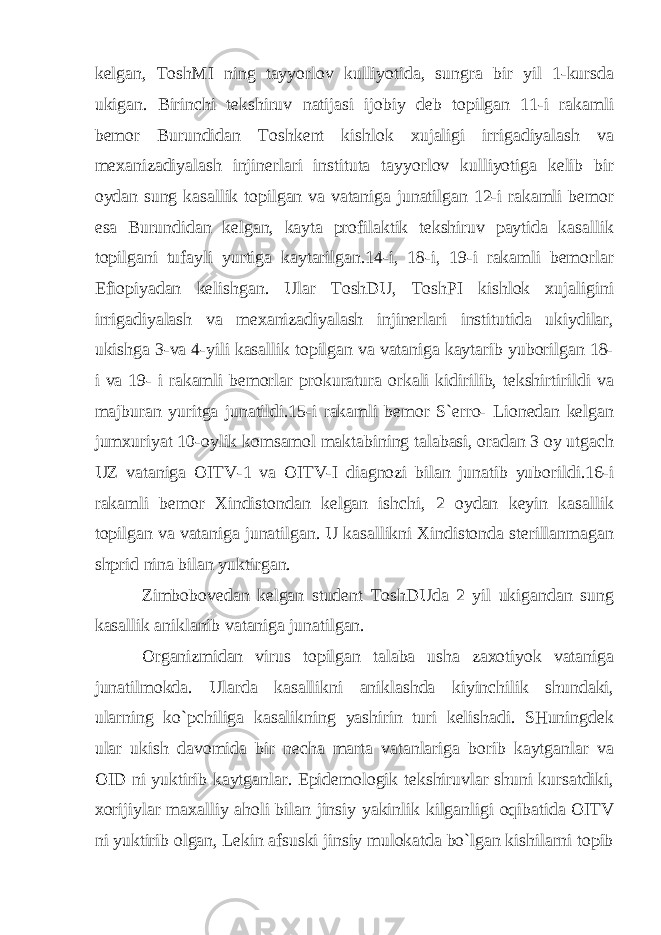 kelgan, ToshMI ning tayyorlov kulliyotida, sungra bir yil 1-kursda ukigan. Birinchi tekshiruv natijasi ijobiy deb topilgan 11-i rakamli bemor Burundidan Toshkent kishlok xujaligi irrigadiyalash va mexanizadiyalash injinerlari instituta tayyorlov kulliyotiga kelib bir oydan sung kasallik topilgan va vataniga junatilgan 12-i rakamli bemor esa Burundidan kelgan, kayta profilaktik tekshiruv paytida kasallik topilgani tufayli yurtiga kaytarilgan.14-i, 18-i, 19-i rakamli bemorlar Efiopiyadan kelishgan. Ular ToshDU, ToshPI kishlok xujaligini irrigadiyalash va mexanizadiyalash injinerlari institutida ukiydilar, ukishga 3-va 4-yili kasallik topilgan va vataniga kaytarib yuborilgan 18- i va 19- i rakamli bemorlar prokuratura orkali kidirilib, tekshirtirildi va majburan yuritga junatildi.15-i rakamli bemor S`erro- Lionedan kelgan jumxuriyat 10-oylik komsamol maktabining talabasi, oradan 3 oy utgach UZ vataniga OITV-1 va OITV-I diagnozi bilan junatib yuborildi.16-i rakamli bemor Xindistondan kelgan ishchi, 2 oydan keyin kasallik topilgan va vataniga junatilgan. U kasallikni Xindistonda sterillanmagan shprid nina bilan yuktirgan. Zimbobovedan kelgan student ToshDUda 2 yil ukigandan sung kasallik aniklanib vataniga junatilgan. Organizmidan virus topilgan talaba usha zaxotiyok vataniga junatilmokda. Ulard а kasallikni aniklashda kiyinchilik shundaki, ularning ko`pchiliga kasalikning yashirin turi kelishadi. SHuningdek ular ukish davomida bir necha marta vatanlariga borib kaytganlar va OID ni yuktirib kaytganlar. Epidemologik tekshiruvlar shuni kursatdiki, xorijiylar maxalliy aholi bilan jinsiy yakinlik kilganligi oqibatida OITV ni yuktirib olgan, Lekin afsuski jinsiy mulokatda bo`lgan kishilarni topib 