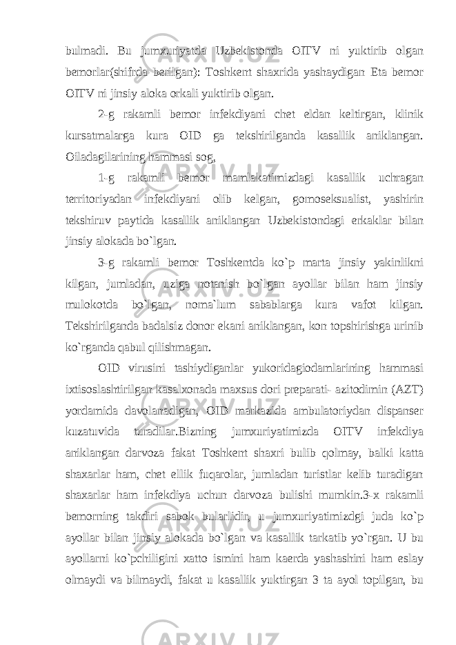 bulmadi. Bu jumxuriyatda Uzbekistonda OITV ni yuktirib olgan bemorlar(shifrda berilgan): Toshkent shaxrida yashaydigan Eta bemor OITV ni jinsiy aloka orkali yuktirib olgan. 2-g rakamli bemor infekdiyani chet eldan keltirgan, klinik kursatmalarga kura OID ga tekshirilganda kasallik aniklangan. Oiladagilarining hammasi sog, 1-g rakamli bemor mamlakatimizdagi kasallik uchragan territoriyadan infekdiyani olib kelgan, gomoseksualist, yashirin tekshiruv paytida kasallik aniklangan Uzbekistondagi erkaklar bilan jinsiy alokada bo`lgan. 3-g rakamli bemor Toshkentda ko`p marta jinsiy yakinlikni kilgan, jumladan, uziga notanish bo`lgan ayollar bilan ham jinsiy mulokotda bo`lgan, noma`lum sabablarga kura vafot kilgan. Tekshirilganda badalsiz donor ekani aniklangan, kon topshirishga urinib ko`rganda qabul qilishmagan. OID virusini tashiydiganlar yukoridagiodamlarining hammasi ixtisoslashtirilgan kasalxonada maxsus dori preparati- azitodimin (AZT) yordamida davolanadigan, OID markazida ambulatoriydan dispanser kuzatuvida turadilar.Bizning jumxuriyatimizda OITV infekdiya aniklangan darvoza fakat Toshkent shaxri bulib qolmay, balki katta shaxarlar ham, chet ellik fuqarolar, jumladan turistlar kelib turadigan shaxarlar ham infekdiya uchun darvoza bulishi mumkin.3-x rakamli bemorning takdiri sabok bularlidir, u jumxuriyatimizdgi juda ko`p ayollar bilan jinsiy alokada bo`lgan va kasallik tarkatib yo`rgan. U bu ayollarni ko`pchiligini xatto ismini ham kaerda yashashini ham eslay olmaydi va bilmaydi, fakat u kasallik yuktirgan 3 ta ayol topilgan, bu 