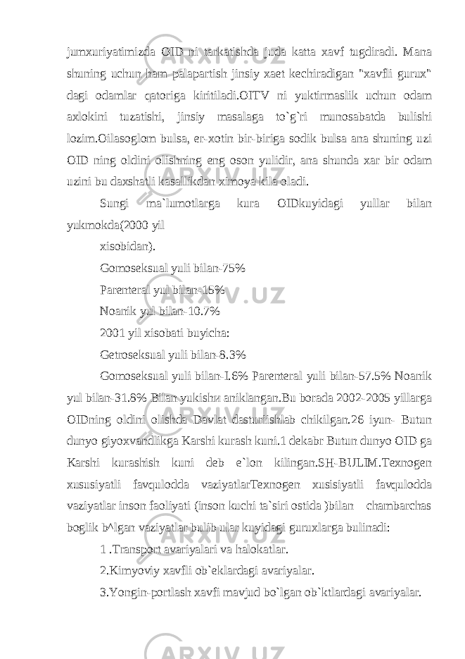 jumxuriyatimizda OID ni tarkatishda juda katta xavf tugdiradi. Mana shuning uchun ham palapartish jinsiy xaet kechiradigan &#34;xavfli gurux&#34; dagi odamlar qatoriga kiritiladi.OITV ni yuktirmaslik uchun odam axlokini tuzatishi, jinsiy masalaga to`g`ri munosabatda bulishi lozim.Oilasoglom bulsa, er-xotin bir-biriga sodik bulsa ana shuning uzi OID ning oldini olishning eng oson yulidir, ana shunda xar bir odam uzini bu daxshatli kasallikdan ximoya kila oladi. Sungi ma`lumotlarga kura OIDkuyidagi yullar bilan yukmokda(2000 yil xisobidan). Gomoseksual yuli bilan-75% Parenteral yul bilan-15% Noanik yul bilan-10.7% 2001 yil xisobati buyicha: Getroseksual yuli bilan-8.3% Gomoseksual yuli bilan-I.6% Parenteral yuli bilan-57.5% Noanik yul bilan-31.8% Bilan yukish и aniklangan.Bu borada 2002-2005 yillarga OIDning oldini olishda Davlat dasturiishlab chikilgan.26 iyun- Butun dunyo giyoxvandlikga Karshi kurash kuni.1 dekabr Butun dunyo OID ga Karshi kurashish kuni deb e`lon kilingan.SH-BULIM.Texnogen xususiyatli favqulodda vaziyatlarTexnogen xusisiyatli favqulodda vaziyatlar inson faoliyati (inson kuchi ta`siri ostida )bilan chambarchas boglik b^lgan vaziyatlar bulib ular kuyidagi guruxlarga bulinadi: 1 .Transport avariyalari va halokatlar. 2.Kimyoviy xavfli ob`eklardagi avariyalar. 3.Yongin-portlash xavfi mavjud bo`lgan ob`ktlardagi avariyalar. 