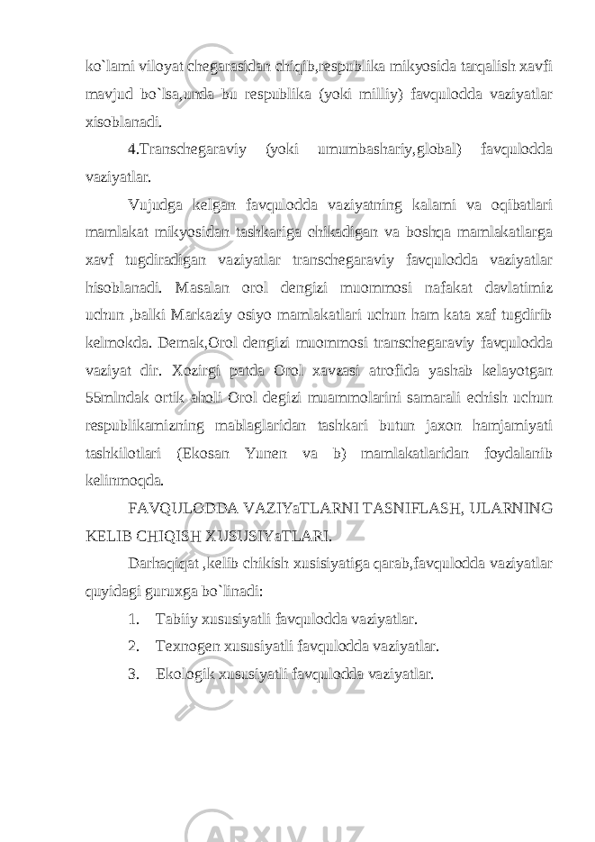 ko`lami viloyat chegarasidan chiqib,respublika mikyosida tarqalish xavfi mavjud bo`lsa,unda bu respublika (yoki milliy) favqulodda vaziyatlar xisoblanadi. 4.Transchegaraviy (yoki umumbashariy,global) favqulodda vaziyatlar. Vujudga kelgan favqulodda vaziyatning kalami va oqibatlari mamlakat mikyosidan tashkariga chikadigan va boshqa mamlakatlarga xavf tugdiradigan vaziyatlar transchegaraviy favqulodda vaziyatlar hisoblanadi. Masalan orol dengizi muommosi nafakat davlatimiz uchun ,balki Markaziy osiyo mamlakatlari uchun ham kata xaf tugdirib kelmokda. Demak,Orol dengizi muommosi transchegaraviy favqulodda vaziyat dir. Xozirgi patda Orol xavzasi atrofida yashab kelayotgan 55mlndak ortik aholi Orol degizi muammolarini samarali echish uchun respublikamizning mablaglaridan tashkari butun jaxon hamjamiyati tashkilotlari (Ekosan Yunen va b) mamlakatlaridan foydalanib kelinmoqda. FAVQULODDA VAZIYaTLARNI TASNIFLASH, ULARNING KELIB CHIQISH XUSUSIYaTLARI. Darhaqiqat ,kelib chikish xusisiyatiga qarab,favqulodda vaziyatlar quyidagi guruxga bo`linadi: 1. Tabiiy xususiyatli favqulodda vaziyatlar. 2. Texnogen xususiyatli favqulodda vaziyatlar. 3. Ekologik xususiyatli favqulodda vaziyatlar. 