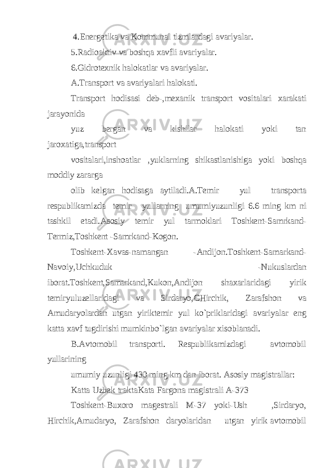  4.Energetika va Kommunal tizmlardagi avariyalar. 5.Radioaktiv va boshqa xavfli avariyalar. 6.Gidrotexnik halokatlar va avariyalar. A.Transport va avariyalari halokati. Transport hodisasi deb-,mexanik transport vositalari xarakati jarayonida yuz bergan va kishilar halokati yoki tan jaroxatiga,transport vositalari,inshoatlar ,yuklarning shikastlanishiga yoki boshqa moddiy zararga olib kelgan hodisaga aytiladi.A.Temir yul transporta respublikamizda temir yullarning umumiyuzunligi 6.6 ming km ni tashkil etadi.Asosiy temir yul tarmoklari Toshkent-Samrkand- Termiz,Toshkent -Samrkand-Kogon. Toshkent-Xavas-namangan -Andijon.Toshkent-Samarkand- Navoiy,Uchkuduk -Nukuslardan iborat.Toshkent,Samarkand,Kukon,Andijon shaxarlaridagi yirik temiryuluzellaridagi va Sirdaryo,CHirchik, Zarafshon va Amudaryolardan utgan yiriktemir yul ko`priklaridagi avariyalar eng katta xavf tugdirishi mumkinbo`lgan avariyalar xisoblanadi. B.Avtomobil transporti. Respublikamizdagi avtomobil yullarining umumiy uzunligi 430 ming km dan iborat. Asosiy magistrallar: Katta Uzbek traktaKata Fargona magistrali A-373 Toshkent-Buxoro magestrali M-37 yoki-Ush ,Sirdaryo, Hirchik,Amudaryo, Zarafshon daryolaridan utgan yirik avtomobil 