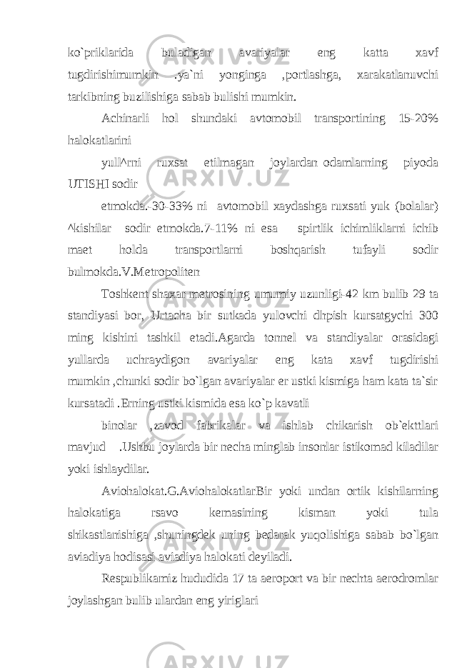 ko`priklarida buladigan avariyalar eng katta xavf tugdirishimumkin .ya`ni yonginga ,portlashga, xarakatlanuvchi tarkibning buzilishig а sabab bulishi mumkin. Achinarli hol shundaki avtomobil transportining 15-20% halokatlarini yull^rni ruxsat etilmagan joylardan odamlarning piyoda UTISHI sodir etmokda.-30-33% ni avtomobil xaydashga ruxsati yuk (bolalar) ^kishilar sodir etmokda.7-11% ni esa spirtlik ichimliklarni ichib maet holda transportlarni boshqarish tufayli sodir bulmokda.V.Metropoliten Toshkent shaxar metrosining umumiy uzunligi-42 km bulib 29 ta standiyasi bor, Urtacha bir sutkada yulovchi dhpish kursatgychi 300 ming kishini tashkil etadi.Agarda tonnel va standiyalar orasidagi yullarda uchraydigon avariyalar eng kata xavf tugdirishi mumkin ,chunki sodir bo`lgan avariyalar er ustki kismiga ham kata ta`sir kursatadi .Erning ustki kismida esa ko`p kavatli binolar ,zavod fabrikalar va ishlab chikarish ob`ekttlari mavjud .Ushbu joylarda bir necha minglab insonlar istikomad kiladilar yoki ishlaydilar. Aviohalokat.G.AviohalokatlarBir yoki undan ortik kishilarning halokatiga rsavo kemasining kisman yoki tula shikastlanishig а ,shuningdek uning bedarak yuqolishiga sabab bo`lgan aviadiya hodisasi aviadiya halokati deyiladi. Respublikamiz hududida 17 ta aeroport va bir nechta aerodromlar joylashgan bulib ulardan eng yiriglari 