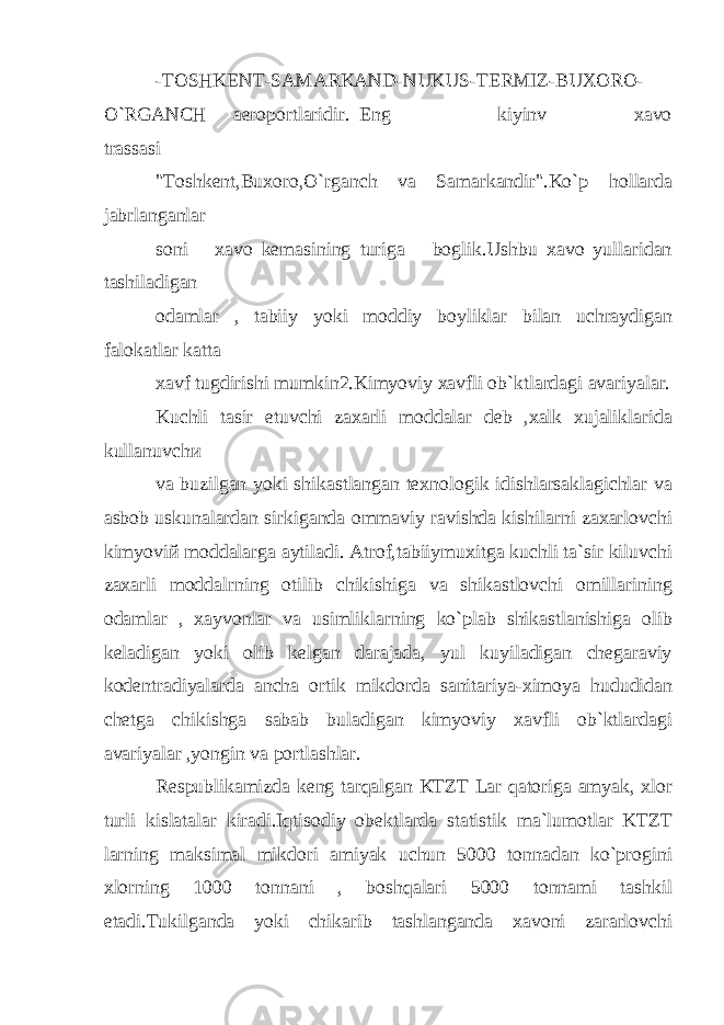 -TOSHKENT-SAMARKAND-NUKUS-TERMIZ-BUXORO- O`RGANCH aeroportlaridir. Eng kiyinv xavo trassasi &#34;Toshkent,Buxoro,O`rganch va Samarkandir&#34;.Ko`p hollarda jabrlanganlar soni xavo kemasining turiga boglik.Ushbu xavo yullaridan tashiladigan odamlar , tabiiy yoki moddiy boyliklar bilan uchraydigan falokatlar katta xavf tugdirishi mumkin2.Kimyoviy xavfli ob`ktlardagi avariyalar. Kuchli tasir etuvchi zaxarli moddalar deb ,xalk xujaliklarida kullanuvch и va buzilgan yoki shikastlangan texnologik idishlarsaklagichlar va asbob uskunalardan sirkiganda ommaviy ravishda kishilarni zaxarlovchi kimyovi й moddalarga aytiladi. Atrof,tabiiymuxitga kuchli ta`sir kiluvchi zaxarli moddalrning otilib chikishiga va shikastlovchi omillarining odamlar , xayvonlar va usimliklarning ko`plab shikastlanishiga olib keladigan yoki olib kelgan darajada, yul kuyiladigan chegaraviy kodentradiyalarda ancha ortik mikdorda sanitariya-ximoya hududidan chetga chikishga sabab buladigan kimyoviy xavfli ob`ktlardagi avariyalar ,yongin va portlashlar. Respublikamizda keng tarqalgan KTZT Lar qatoriga amyak, xlor turli kislatalar kiradi.Iqtisodiy obektlarda statistik ma`lumotlar KTZT larning maksimal mikdori amiyak uchun 5000 tonnadan ko`progini xlorning 1000 tonnani , boshqalari 5000 tonnami tashkil etadi.Tukilganda yoki chikarib tashlanganda xavoni zararlovchi 