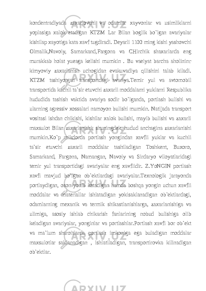 kondentradiyada zaxarlovchi va odamlar xayvonlar va usimliklarni yoplasiga xalok etadigan KTZM Lar Bilan boglik bo`lgan avariyalar kishila р xayotiga kata xavf tugdiradi. Deyarli 1100 ming kishi yashovchi Olmalik,Navoiy, Samarkand,Fargona va CHirchik shaxarlarda eng murakkab holat yueaga kelishi mumkin . Bu vaeiyat barcha aholinin г kimyoviy zaxarlanish uchogidan evakuvadiya qilishini talab kiladi. KTZM tashiyotgan transportdagi avariya.Temir yul va avtomobil transportida kuchli ta`sir etuvchi zaxarli moddalarni yuklarni Respublika hududida tashish vaktida avariya sodir bo`lganda, portlash bulishi va ularning agressiv xossalari namoyon bulishi mumkin. Natijada transport vositasi ishdan chikishi, kishilar xalok bulishi, mayib bulishi va zaxarli maxsulot Bilan zaxarlanishi, shuningdek, hudud anchagina zaxarlanishi mumkin.Ko`p mikdorda portlash yongindan xavfli yuklar va kuchli ta`sir etuvchi zaxarli moddalar tashiladigan Toshkent, Buxoro, Samarkand, Fargona, Namangan, Navoiy va Sirdaryo viloyatlaridagi temir yul transportidagi avariyalar eng xavflidir. Z.YoNGIN portlash xavfi mavjud bo`lgan ob`ektlardagi avariyalar.Texnologik jarayonda portlaydigan, oson yonib ketadigan hamda boshqa yongin uchun xavfli moddalar va materiallar ishlatadigan yokisaklanadigan ob`ektlardagi, odamlarning mexanik va termik shikastlanishlarga, zaxarlanishiga va ulimiga, asosiy ishlab chikarish fanlarining nobud bulishiga olib keladigan avariyalar, yonginlar va portlashlar.Portlash xavfi bor ob`ekt va ma`lum sharoitlarda portlash imkoniga ega buladigan moddalar maxsulotlar saklanadigan , ishlatiladigan, transportirovka kilinadigan ob`ektlar. 