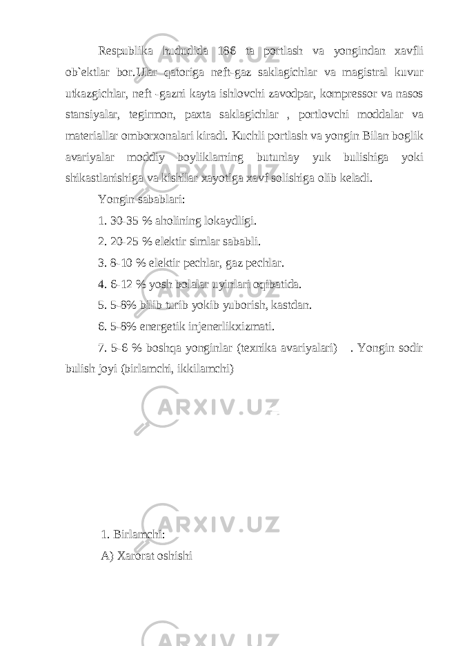 Respublika hududida 186 ta portlash va yongindan xavfli ob`ektlar bor.Ular qatoriga neft-gaz saklagichlar va magistral kuvur utkazgichlar, neft -gazni kayta ishlovchi zavodpar, kompressor va nasos stansiyalar, tegirmon, paxta saklagichlar , portlovchi moddalar va materiallar omborxonalari kiradi. Kuchli portlash va yongin Bilan boglik avariyalar moddiy boyliklarning butunlay yuk bulishiga yoki shikastlanishig а va kishilar xayotiga xavf solishiga olib keladi. Yongin sabablari: 1. 30-35 % aholining lokaydligi. 2. 20-25 % elektir simlar sababli. 3. 8-10 % elektir pechlar, gaz pechlar. 4. 6-12 % yosh bolalar uyinlari oqibatida. 5. 5-8% bilib turib yokib yuborish, kastdan. 6. 5-8% energetik injenerlikxizmati. 7. 5-6 % boshqa yonginlar (texnika avariyalari) . Yongin sodir bulish joyi (birlamchi, ikkilamchi) 1. Birlamchi: A) Xarorat oshishi 