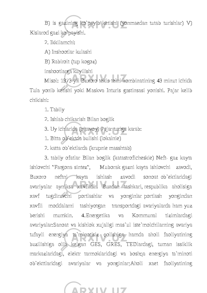 B) is gazining ko`payib ketishi (yonmaedan tutab turishlar) V) Kislarod gazi ko`payishi. 2. Ikkilamchi: A) Inshootlar kulashi B) Rabiroit (tup kogoz) inshootlarga kuyilishi Misol: 1973 yil Buxoro tekis telni kombinatining 43 minut ichida Tula yonib ketishi yoki Maskva Inturis gastinsasi yonishi. Pajar kelib chikishi: 1. Tabiiy 2. Ishlab chikarish Bilan boglik 3. Uy ichlarida (bitavoy) Pajar turiga karab: 1. Bitta ob`ektda bulishi (lokalnie) 2. katta ob`ektlarda (krupnie masshtab) 3. tabiiy ofatlar Bilan boglik (katastroficheskie) Neft- gaz kayta ishlovchi &#34;Fargona sintez&#34;, Muborak gazni kayta ishlovchi zavodi, Buxoro neftni kayta ishlash zavodi sonoat ob`ektlaridagi avariyalar ayniksa xavflidir. Bundan tashkari, respublika aholisiga xavf tugdiruvchi portlashlar va yonginlar portlash yongindan xavfli moddalarni tashiyotgan transportdagi avariyalarda ham yuz berishi mumkin. 4.Energetika va Kommunal tizimlardagi avariyalar:Sanoat va kishlok xujaligi mas`ul iste`molchilarning avariya tufayli energiya ta`minotisiz qolishig а hamda aholi faoliyatining buzilishiga olib kelgan GES, GRES, TEDlardagi, tuman issiklik markazlaridagi, elektr tarmoklaridagi va boshqa energiya ta`minoti ob`ekttlaridagi avariyalar va yonginlar;Aholi xaet faoliyatining 