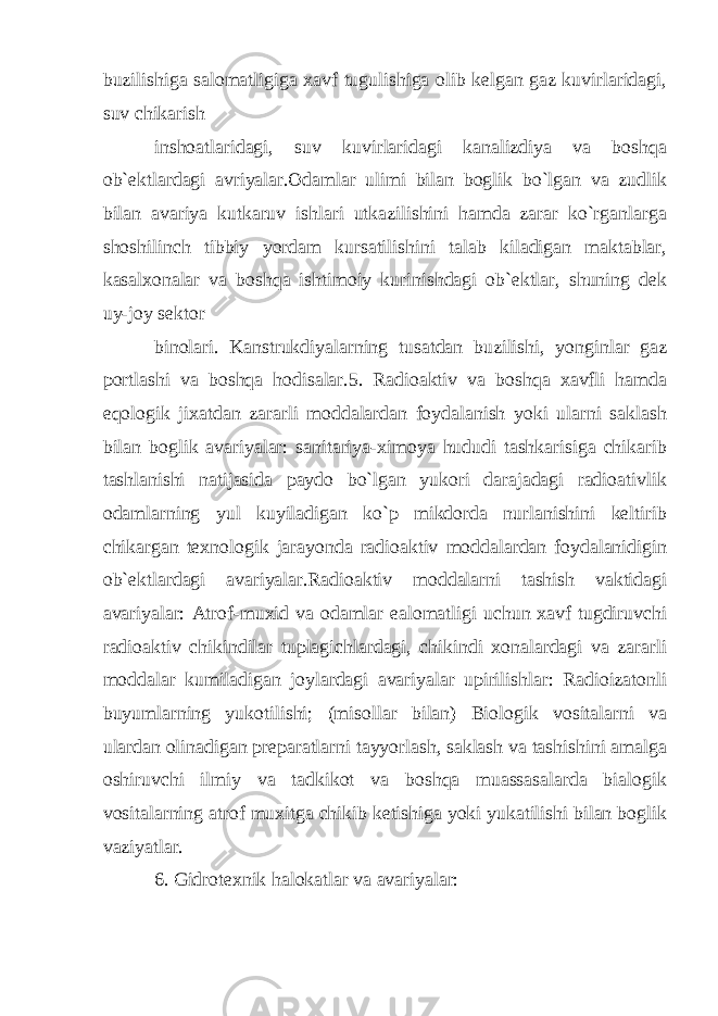 buzilishiga salomatligiga xavf tugulishiga olib kelgan gaz kuvirlaridagi, suv chikarish inshoatlaridagi, suv kuvirlaridagi kanalizdiya va boshqa ob`ektlardagi avriyalar.Odamlar ulimi bilan boglik bo`lgan va zudlik bilan avariya kutkaruv ishlari utkazilishini hamda zarar ko`rganlarga shoshilinch tibbiy yordam kursatilishini talab kiladigan maktablar, kasalxonalar va boshqa ishtimoiy kurinishdagi ob`ektlar, shuning dek uy-joy sektor binolari. Kanstrukdiyalarning tusatdan buzilishi, yonginlar gaz portlashi va boshqa hodisalar.5. Radioaktiv va boshqa xavfli hamda eqologik jixatdan zararli moddalardan foydalanish yoki ularni saklash bilan boglik avariyalar: sanitariya-ximoya hududi tashkarisiga chikarib tashlanishi natijasida paydo bo`lgan yukori darajadagi radioativlik odamlarning yul kuyiladigan ko`p mikdorda nurlanishini keltirib chikargan texnologik jarayonda radioaktiv moddalardan foydalanidigin ob`ektlardagi avariyalar.Radioaktiv moddalarni tashish vaktidagi avariyalar: Atrof-muxid va odamlar ealomatligi uchun xavf tugdiruvchi radioaktiv chikindilar tuplagichlardagi, chikindi xonalardagi va zararli moddalar kumiladigan joylardagi avariyalar upirilishlar: Radioizatonli buyumlarning yukotilishi; (misollar bilan) Biologik vositalarni va ulardan olinadigan preparatlarni tayyorlash, saklash va tashishini amalga oshiruvchi ilmiy va tadkikot va boshqa muassasalarda bialogik vositalarning atrof muxitga chikib ketishiga yoki yukatilishi bilan boglik vaziyatlar. 6. Gidrotexnik halokatlar va avariyalar: 