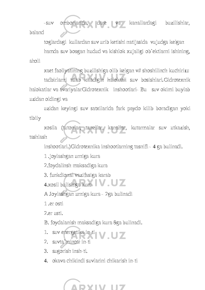 -suv omborlarida, dare va kanallardagi buzilishlar, baland toglardagi kullardan suv urib ketishi natijasida vujudga kelgan hamda suv bosgan hudud va kishlok xujaligi ob`ektlarni ishining, aholi xaet faoliyatining buzilishiga olib kelgan v# shoshilinch kuchiri ш tadbirlarni talab kiladigin halokatli suv bosishlari.Gidrotexnik halokatlar va avariyalarGidrotexnik inshootlari- Bu suv okimi buylab uzidan oldingi va uzidan keyingi suv satxilarida fark paydo kilib boradigan yoki tibiiy xosila (tutonlar, tunellar, kanallar, kutarmalar suv utkazish, tashlash inshootlari.)Gidrotexnika inshootlarning tasnifi - 4 ga bulinadi. 1 .joylashgan urniga kura 2.foydalinsh maksadiga kura 3. funkdional vazifasiga karab 4.xosil bulishiga kura A Joylashgan urniga kura - 2ga bulinadi 1 .er osti 2.er usti. B. foydalanish maksadiga kura 8ga bulinadi. 1. suv energetika in-ti 2. suvta`minoti in-ti 3. sugorish insh-ti. 4. okava chikindi suvlarini chikarish in-ti 