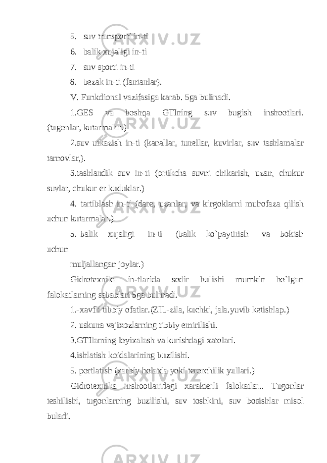 5. suv transporti in-ti 6. balik xujaligi in-ti 7. suv sporti in-ti 8. bezak in-ti (fantanlar). V. Funkdional vazifasiga karab. 5ga bulinadi. 1.GES va boshqa GTIning suv bugish inshootlari. (tugonlar, kutarmalar.) 2.suv utkazish in-ti (kanallar, tunellar, kuvirlar, suv tashlamalar tarnovlar,). 3.tashlandik suv in-ti (ortikcha suvni chikarish, uzan, chukur suvlar, chukur er kuduklar.) 4. tartiblash in-ti (dare, uzanlar, va kirgoklarni muhofaza qilish uchun kutarmalar.) 5. balik xujaligi in-ti (balik ko`paytirish va bokish uchun muljallangan joylar.) Gidrotexnika in-tlarida sodir bulishi mumkin bo`lgan falokatlarning sabablari 5ga bulinadi. 1.-xavfli tibbiy ofatlar.(ZIL-zila, kuchki, jala.yuvib ketishla р .) 2. uskuna vajixozlarning tibbiy emirilishi. 3.GTIlarning loyixalash va kurishdagi xatolari. 4.ishlatish koidalarining buzilishi. 5. portlatish (xarbiy holatda yoki terorchilik yullari.) Gidrotexnika inshootlaridagi xarakterli falokatlar.. Tugonlar teshilishi, tugonlarning buzilishi, suv toshkini, suv bosishlar misol buladi. 