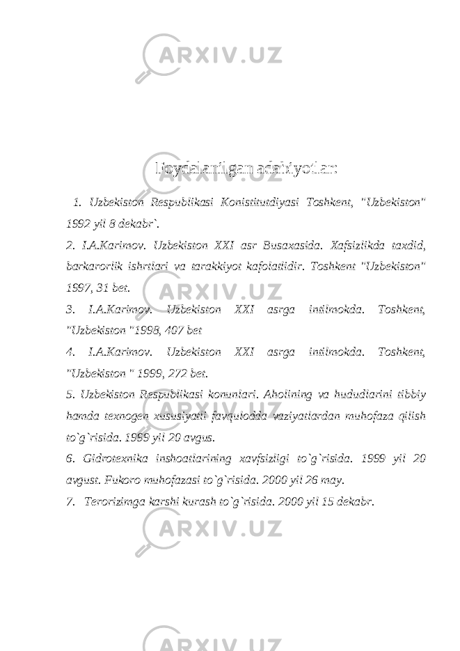 Foydalanilgan adabiyotlar: 1. Uzbekiston Respublikasi Konistitutdiyasi Toshkent, &#34;Uzbekiston&#34; 1992 yil 8 dekabr`. 2. I.A.Karimov. Uzbekiston XXI asr Busaxasida. Xafsizlikda taxdid, barkarorlik ishrtlari va tarakkiyot kafolatlidir. Toshkent &#34;Uzbekiston&#34; 1997, 31 bet. 3. I.A.Karimov. Uzbekiston XXI asrga intilmokda. Toshkent, &#34;Uzbekiston &#34;1998, 407 bet 4. I.A.Karimov. Uzbekiston XXI asrga intilmokda. Toshkent, &#34;Uzbekiston &#34; 1999, 272 bet. 5. Uzbekiston Respublikasi konunlari. Aholining va hududlarini tibbiy hamda texnogen xususiyatli favqulodda vaziyatlardan muhofaza qilish to`g`risida. 1999 yil 20 avgus. 6. Gidrotexnika inshoatlarining xavfsizligi to`g`risida. 1999 yil 20 avgust. Fukoro muhofazasi to`g`risida. 2000 yil 26 may. 7. Terorizimga karshi kurash to`g`risida. 2000 yil 15 dekabr. 