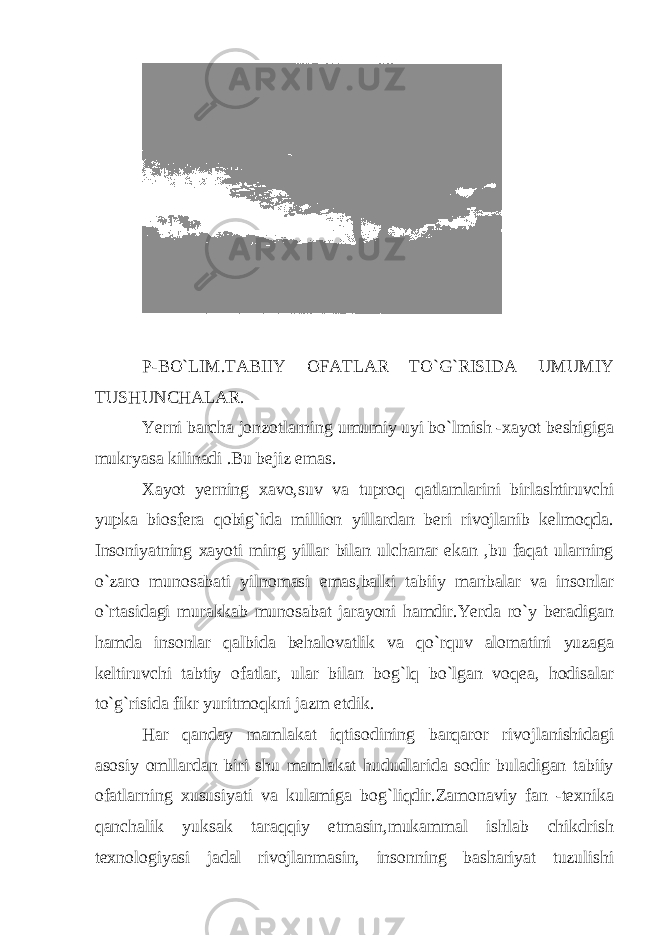 P-BO`LIM.TABIIY OFATLAR TO`G`RISIDA UMUMIY TUSHUNCHALAR. Yerni barcha jonzotlarning umumiy uyi bo`lmish -xayot beshigiga mukryasa kilinadi .Bu bejiz emas. Xayot yerning xavo,suv va tuproq qatlamlarini birlashtiruvchi yupka biosfera qobig`ida million yillardan beri rivojlanib kelmoqda. Insoniyatning xayoti ming yillar bilan ulchanar ekan ,bu faqat ularning o`zaro munosabati yilnomasi emas,balki tabiiy manbalar va insonlar o`rtasidagi murakkab munosabat jarayoni hamdir.Yerda ro`y beradigan hamda insonlar qalbida behalovatlik va qo`rquv alomatini yuzaga keltiruvchi tabtiy ofatlar, ular bilan bog`lq bo`lgan voqea, hodisalar to`g`risida fikr yuritmoqkni jazm etdik. Har qanday mamlakat iqtisodining barqaror rivojlanishidagi asosiy omllardan biri shu mamlakat hududlarida sodir buladigan tabiiy ofatlarning xususiyati va kulamiga bog`liqdir.Zamonaviy fan -texnika qanchalik yuksak taraqqiy etmasin,mukammal ishlab chikdrish texnologiyasi jadal rivojlanmasin, insonning bashariyat tuzulishi 