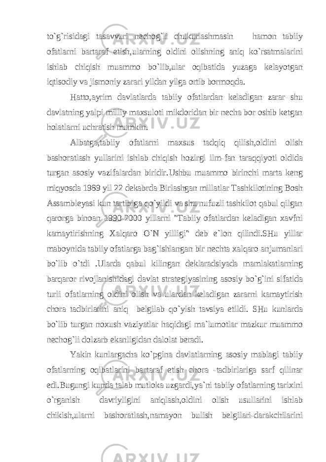 to`g`risidagi tasavvuri nechog`li chukurlashmasin hamon tabiiy ofatlarni bartaraf etish,ularning oldini olishning aniq ko`rsatmalarini ishlab chiqish muammo bo`lib,ular oqibatida yuzaga kelayotgan iqtisodiy va jismoniy zarari yildan yilga ortib bormoqda. Hatto,ayrim davlatlarda tabiiy ofatlardan keladigan zarar shu davlatning yalpi milliy maxsuloti mikdoridan bir necha bor oshib ketgan holatlarni uchratish mumkin. Albatga,tabiiy ofatlarni maxsus tadqiq qilish,oldini olish bashoratlash yullarini ishlab chiqish hozirgi ilm-fan taraqqiyoti oldida turgan asosiy vazifalardan biridir.Ushbu muammo birinchi marta keng miqyosda 1989 yil 22 dekabrda Birlashgan millatlar Tashkilotining Bosh Assambleyasi kun tartibiga qo`yildi va shu nufuzli tashkilot qabul qilgan qarorga binoan 1990-2000 yillarni &#34;Tabiiy ofatlardan keladigan xavfni kamaytirishning Xalqaro O`N yilligi&#34; deb e`lon qilindi.SHu yillar maboynida tabiiy ofatlarga bag`ishlangan bir nechta xalqaro anjumanlari bo`lib o`tdi .Ularda qabul kilingan deklaradsiyada mamlakatlarning barqaror rivojlanishidagi davlat strategiyasining asosiy bo`g`ini sifatida turli ofatlarning oldini olish va ulardan keladigan zararni kamaytirish chora tadbirlarini aniq belgilab qo`yish tavsiya etildi. SHu kunlarda bo`lib turgan noxush vaziyatlar haqidagi ma`lumotlar mazkur muammo nechog`li dolzarb ekanligidan dalolat beradi. Yakin kunlargacha ko`pgina davlatlarning asosiy mablagi tabiiy ofatlarning oqibatlarini bartaraf etish chora -tadbirlariga sarf qilinar edi.Bugungi kunda talab mutloka uzgardi,ya`ni tabiiy ofatlarning tarixini o`rganish davriyligini aniqlash,oldini olish usullarini ishlab chikish,ularni bashoratlash,namayon bulish belgilari-darakchilarini 