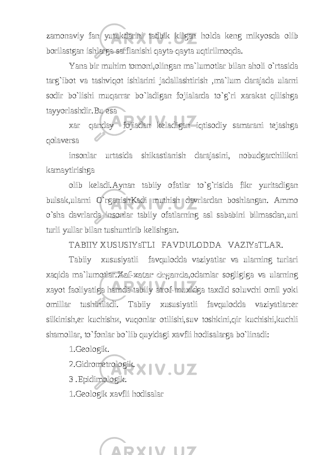 zamonaviy fan yutukdarini tadbik kilgan holda keng mikyosda olib borilastgan ishlarga sarflanishi qayta-qayta uqtirilmoqda. Yana bir muhim tomoni,olingan ma`lumotlar bilan aholi o`rtasida targ`ibot va tashviqot ishlarini jadallashtirish ,ma`lum darajada ularni sodir bo`lishi muqarrar bo`ladigan fojialarda to`g`ri xarakat qilishga tayyorlashdir.Bu esa xar qanday fojiadan keladigan iqtisodiy samarani tejashga qolaversa insonlar urtasida shikastlanish darajasini, nobudgarchilikni kamaytirishg а olib keladi.Aynan tabiiy ofatlar to`g`risida fikr yuritadigan bulsak,ularni O`rganishKadi muthish davrlardan boshlangan. Ammo o`sha davrlarda insonlar tabiiy ofatlarning asl sababini bilmasdan,uni turli yullar bilan tushuntirib kelishgan. TABIIY XUSUSIYaTLI FAVDULODDA VAZIYaTLAR. Tabiiy xususiyatli favqulodda vaziyatlar va ularning turlari xaqida ma`lumotlar. Xaf-xatar deganda ,odamlar sogligiga va ularning xayot faoliyatiga hamda tabiiy atrof-muxidga taxdid soluvchi omil yoki omillar tushiniladi. Tabiiy xususiyatli favqulodda vaziyatlar:er silkinish,er kuchish и , vuqonlar otilishi,suv toshkini,qir kuchishi,kuchli shamollar, to`fonlar bo`lib quyidagi xavfli hodisalarga bo`linadi: 1.Geologik. 2.Gidrometrologik. 3 .Epidimologik. 1.Geologik xavfli hodisalar 