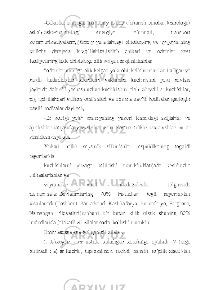 -Odamlar ulimiga, ma`muriy ishlab chikarish binolari,texnologik asbob-usk>^nalarning, energiya ta`minoti, transport kommunikadiyalarm,ijtimoiy yuialishdagi binolarping va uy-joylarning turlicha darajada buzg1lishiga,ishlab chikari va odamlar xaet faoliyotining izda chikishiga olib kelgan er qimirlashlar &#34;odamlar ulimiga olib kelgan yoki olib kelishi mumkin bo`lgan va xavfli hududlardan sdamlarni vaktincha kuchirishni yoki xavfsiz joylarda doim i i yashash uchun kuchirishni talab kiluvchi er kuchishlar, tog upirilishdari.vulkon otnlishlari va boshqa xavfli hodisalar geologik xavfli hodisalar deyiladi, -Er kobigi yok^ mantiyaning yukori kismidagi skljishlar va ajralishlar iatijasida yuzzsh keluzchi elast ик tulkin tebranishlar bu er kimirlash dsyiladi. Yukori ballik seysmik silkinishlar respublikaning togoldi rayonlarida kuchishlarni yuzaga keltirishi mumkin.Natijada k^shimcha shikaslanishlar v а vayronalar xosil buladi.Zil-zila to`g`risida tushunchalar.Davlatimizning 20% hududlari togli rayonlardan xisoilanadi.(Toshkent, Samarkand, Kashkadaryo, Surxadaryo, Farg`ona, Namangan viloyatlari)ushbuni bir butun kilib olsak shuning 80% hududlarida falokatli zil-zilalar sodar bo`lishi mumkin. Ilmiy asosga ega bo`lgan zil-zilalar. 1 Ekzogen - er ustida buladigan xarakatga aytiladi. 2 turga bulinadi : a) er kuchki, tuproksimon kuchki, namlik ko`plik xisobidan 