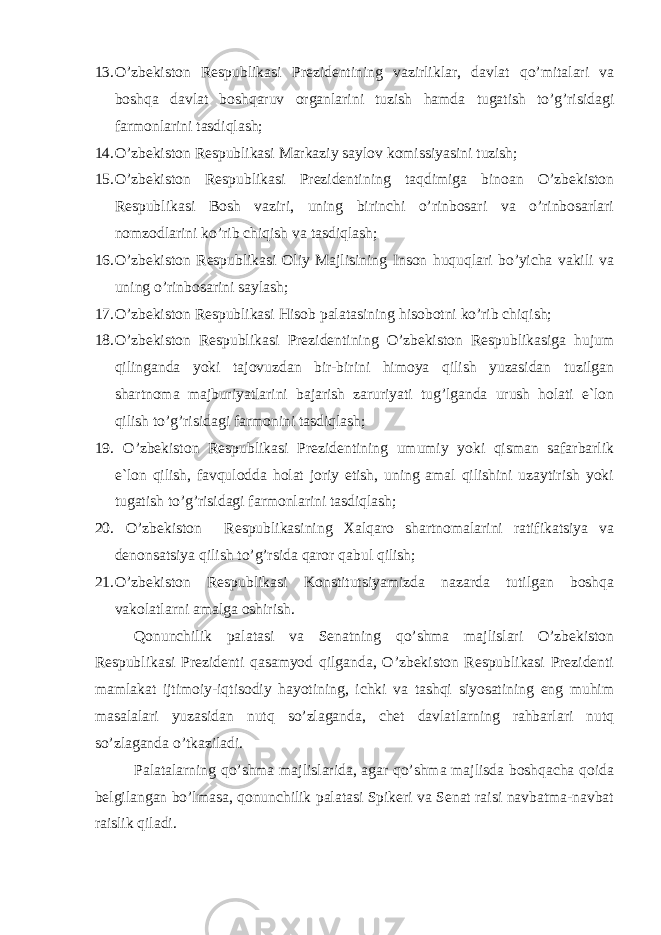 13. O’zbekiston Respublikasi Prezidentining vazirliklar, davlat qo’mitalari va boshqa davlat boshqaruv organlarini tuzish hamda tugatish to’g’risidagi farmonlarini tasdiqlash; 14. O’zbekiston Respublikasi Markaziy saylov komissiyasini tuzish; 15. O’zbekiston Respublikasi Prezidentining taqdimiga binoan O’zbekiston Respublikasi Bosh vaziri, uning birinchi o’rinbosari va o’rinbosarlari nomzodlarini ko’rib chiqish va tasdiqlash; 16. O’zbekiston Respublikasi Oliy Majlisining Inson huquqlari bo’yicha vakili va uning o’rinbosarini saylash; 17. O’zbekiston Respublikasi Hisob palatasining hisobotni ko’rib chiqish; 18. O’zbekiston Respublikasi Prezidentining O’zbekiston Respublikasiga hujum qilinganda yoki tajovuzdan bir-birini himoya qilish yuzasidan tuzilgan shartnoma majburiyatlarini bajarish zaruriyati tug’lganda urush holati e`lon qilish to’g’risidagi farmonini tasdiqlash; 19. O’zbekiston Respublikasi Prezidentining umumiy yoki qisman safarbarlik e`lon qilish, favqulodda holat joriy etish, uning amal qilishini uzaytirish yoki tugatish to’g’risidagi farmonlarini tasdiqlash; 20. O’zbekiston Respublikasining Xalqaro shartnomalarini ratifikatsiya va denonsatsiya qilish to’g’rsida qaror qabul qilish; 21. O’zbekiston Respublikasi Konstitutsiyamizda nazarda tutilgan boshqa vakolatlarni amalga oshirish. Qonunchilik palatasi va Senatning qo’shma majlislari O’zbekiston Respublikasi Prezidenti qasamyod qilganda, O’zbekiston Respublikasi Prezidenti mamlakat ijtimoiy-iqtisodiy hayotining, ichki va tashqi siyosatining eng muhim masalalari yuzasidan nutq so’zlaganda, chet davlatlarning rahbarlari nutq so’zlaganda o’tkaziladi. Palatalarning qo’shma majlislarida, agar qo’shma majlisda boshqacha qoida belgilangan bo’lmasa, qonunchilik palatasi Spikeri va Senat raisi navbatma-navbat raislik qiladi. 