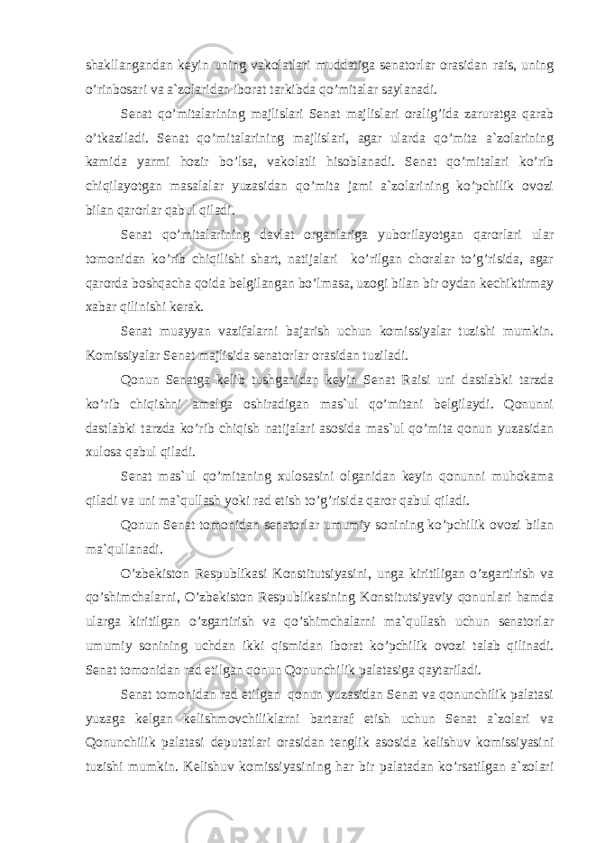 shakllangandan keyin uning vakolatlari muddatiga senatorlar orasidan rais, uning o’rinbosari va a`zolaridan iborat tarkibda qo’mitalar saylanadi. Senat qo’mitalarining majlislari Senat majlislari oralig’ida zaruratga qarab o’tkaziladi. Senat qo’mitalarining majlislari, agar ularda qo’mita a`zolarining kamida yarmi hozir bo’lsa, vakolatli hisoblanadi. Senat qo’mitalari ko’rib chiqilayotgan masalalar yuzasidan qo’mita jami a`zolarining ko’pchilik ovozi bilan qarorlar qabul qiladi. Senat qo’mitalarining davlat organlariga yuborilayotgan qarorlari ular tomonidan ko’rib chiqilishi shart, natijalari ko’rilgan choralar to’g’risida, agar qarorda boshqacha qoida belgilangan bo’lmasa, uzogi bilan bir oydan kechiktirmay xabar qilinishi kerak. Senat muayyan vazifalarni bajarish uchun komissiyalar tuzishi mumkin. Komissiyalar Senat majlisida senatorlar orasidan tuziladi. Qonun Senatga kelib tushganidan keyin Senat Raisi uni dastlabki tarzda ko’rib chiqishni amalga oshiradigan mas`ul qo’mitani belgilaydi. Qonunni dastlabki tarzda ko’rib chiqish natijalari asosida mas`ul qo’mita qonun yuzasidan xulosa qabul qiladi. Senat mas`ul qo’mitaning xulosasini olganidan keyin qonunni muhokama qiladi va uni ma`qullash yoki rad etish to’g’risida qaror qabul qiladi. Qonun Senat tomonidan senatorlar umumiy sonining ko’pchilik ovozi bilan ma`qullanadi. O’zbekiston Respublikasi Konstitutsiyasini, unga kiritiligan o’zgartirish va qo’shimchalarni, O’zbekiston Respublikasining Konstitutsiyaviy qonunlari hamda ularga kiritilgan o’zgartirish va qo’shimchalarni ma`qullash uchun senatorlar umumiy sonining uchdan ikki qismidan iborat ko’pchilik ovozi talab qilinadi. Senat tomonidan rad etilgan qonun Qonunchilik palatasiga qaytariladi. Senat tomonidan rad etilgan qonun yuzasidan Senat va qonunchilik palatasi yuzaga kelgan kelishmovchiliklarni bartaraf etish uchun Senat a`zolari va Qonunchilik palatasi deputatlari orasidan tenglik asosida kelishuv komissiyasini tuzishi mumkin. Kelishuv komissiyasining har bir palatadan ko’rsatilgan a`zolari 