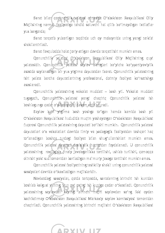 Senat bilan qonunchilik palatasi o’rtasida O’zbekiston Respublikasi Oliy Majlisining normal faoliyatiga tahdid soluvchi hal qilib bo’lmaydigan ixtiloflar yuz berganda; Senat tarqatib yuborilgan taqdirda uch oy mobaynida uning yangi tarkibi shakllantiriladi. Senat favqulodda holat joriy etilgan davrda tarqatilishi mumkin emas. Qonunchilik palatasi O’zbekiston Respublikasi Oliy Majlisining quyi palatasidir. Qonunchilik palatasi saylov okruglari bo’yicha ko’ppartiyaviylik asosida saylanadigan bir yuz yigirma deputatdan iborat. Qonunchilik palatasining ishi palata barcha deputatlarining professional, doimiy faoliyat ko’rsatishga asoslanadi. Qonunchilik palatasining vakolat muddati – besh yil. Vakolat muddati tugagach, Qonunchilik palatasi yangi chaqiriq Qonunchilik palatasi ish boshlagunga qadar o’z faoliyatini davom ettirib turadi. Saylov kuni yigirma besh yoshga to’lgan hamda kamida besh yil O’zbekiston Respublikasi hududida muqim yashayotgan O’zbekiston Respublikasi fuqarosi Qonunchilik palatasining deputati bo’lishi mumkin. Qonunchilik palatasi deputatlari o’z vakolatlari davrida ilmiy va pedagogik faoliyatdan tashqari haq to’lanadigan boshqa turdagi faoliyat bilan shug’ullanishlari mumkin emas. Qonunchilik palatasi deputati daxlsizlik huquqidan foydalanadi. U qonunchilik palatasining roziligisiz jinoiy javobgarlikka tortilishi, ushlab turilishi, qamoqqa olinishi yoki sud tomonidan beriladigan ma`muriy jazoga tortilishi mumkin emas. Qonunchilik palatasi faoliyatining tashkiliy shakli uning qonunchilik palatasi sessiyalari davrida o’tkaziladigan majlislaridir. Navbatdagi sessiyalar, qoida tariqasida, sentabrning birinchi ish kunidan boshlab kelgusi yilning iyun oyi oxirgi ish kuniga qadar o’tkaziladi. Qonunchilik palatasining saylovdan keyingi birinchi majlii saylovdan so’ng ikki oydan kechiktirmay O’zbekiston Respublikasi Markaziy saylov komissiyasi tomonidan chaqiriladi. Qonunchilik palatasining birinchi majlisini O’zbekiston Respublikasi 