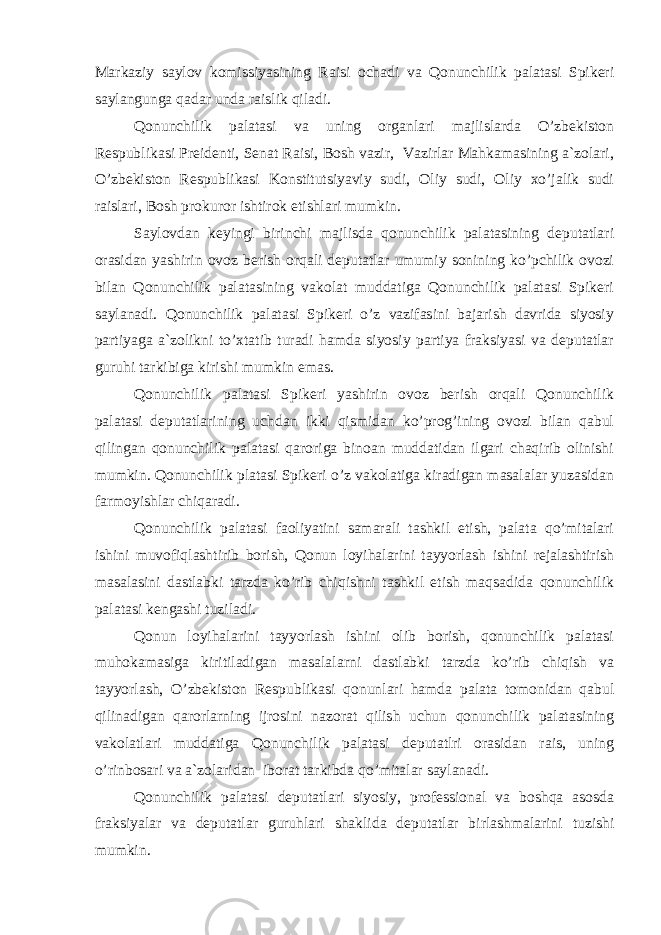 Markaziy saylov komissiyasining Raisi ochadi va Qonunchilik palatasi Spikeri saylangunga qadar unda raislik qiladi. Qonunchilik palatasi va uning organlari majlislarda O’zbekiston Respublikasi Preidenti, Senat Raisi, Bosh vazir, Vazirlar Mahkamasining a`zolari, O’zbekiston Respublikasi Konstitutsiyaviy sudi, Oliy sudi, Oliy xo’jalik sudi raislari, Bosh prokuror ishtirok etishlari mumkin. Saylovdan keyingi birinchi majlisda qonunchilik palatasining deputatlari orasidan yashirin ovoz berish orqali deputatlar umumiy sonining ko’pchilik ovozi bilan Qonunchilik palatasining vakolat muddatiga Qonunchilik palatasi Spikeri saylanadi. Qonunchilik palatasi Spikeri o’z vazifasini bajarish davrida siyosiy partiyaga a`zolikni to’xtatib turadi hamda siyosiy partiya fraksiyasi va deputatlar guruhi tarkibiga kirishi mumkin emas. Qonunchilik palatasi Spikeri yashirin ovoz berish orqali Qonunchilik palatasi deputatlarining uchdan ikki qismidan ko’prog’ining ovozi bilan qabul qilingan qonunchilik palatasi qaroriga binoan muddatidan ilgari chaqirib olinishi mumkin. Qonunchilik platasi Spikeri o’z vakolatiga kiradigan masalalar yuzasidan farmoyishlar chiqaradi. Qonunchilik palatasi faoliyatini samarali tashkil etish, palata qo’mitalari ishini muvofiqlashtirib borish, Qonun loyihalarini tayyorlash ishini rejalashtirish masalasini dastlabki tarzda ko’rib chiqishni tashkil etish maqsadida qonunchilik palatasi kengashi tuziladi. Qonun loyihalarini tayyorlash ishini olib borish, qonunchilik palatasi muhokamasiga kiritiladigan masalalarni dastlabki tarzda ko’rib chiqish va tayyorlash, O’zbekiston Respublikasi qonunlari hamda palata tomonidan qabul qilinadigan qarorlarning ijrosini nazorat qilish uchun qonunchilik palatasining vakolatlari muddatiga Qonunchilik palatasi deputatlri orasidan rais, uning o’rinbosari va a`zolaridan iborat tarkibda qo’mitalar saylanadi. Qonunchilik palatasi deputatlari siyosiy, professional va boshqa asosda fraksiyalar va deputatlar guruhlari shaklida deputatlar birlashmalarini tuzishi mumkin. 