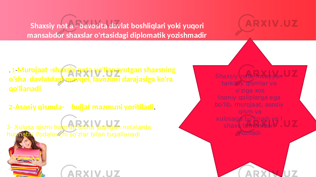  Shaxsiy not a - bevosita davlat boshliqlari yoki yuqori mansabdor shaxslar o&#39;rtasidagi diplomatik yozishmadir Shaxsiy nota muayyan tarkibiy qismlar va o&#39;ziga xos lisoniy qoliplarga ega bo&#39;lib, murojaat, asosiy qism va xulosaga bo&#39;linadi va I shaxs tomonidan yoziladi. 2- Asosiy qismda- hujjat mazmuni yoritiladi . . 1 - Murojaat -shaxsiy nota yo&#39;llanayotgan shaxsning o’sha davlatdagi mavqei, lavozimi darajasiga ko&#39;ra qo&#39;llanadi 3- Xulosa qismi ham do&#39;stona yozilgan notalarda hurmatni ifodalovchi so&#39;zlar bilan tugallanadi 