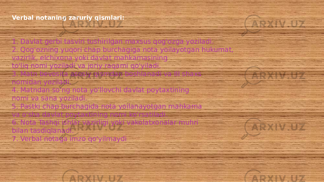 Verbal notaning zaruriy qismlari: 1. Davlat gerbi tasviri tushirilgan maxsus qog&#39;ozga yoziladi. 2. Qog&#39;ozning yuqori chap burchagiga nota yoilayotgan hukumat, vazirlik, elchixona yoki davlat mahkamasining to&#39;liq nomi yoziladi va joriy raqami qo&#39;yiladi. 3. Matn bevosita asosiy qismdan boshlanadi va III shaxs nomidan yoziladi. 4. Matndan so&#39;ng nota yo&#39;llovchi davlat poytaxtining nomi va sana yoziladi. 5. Pastki chap burchagida nota yoilanayotgan mahkama va o&#39;sha davlat poytaxtining nomi ko&#39;rsatiladi. 6. Nota Tashqi ishlar vazirligi yoki vakolatxonalar muhri bilan tasdiqlanadi. 7. Verbal notaga imzo qo&#39;yilmaydi 