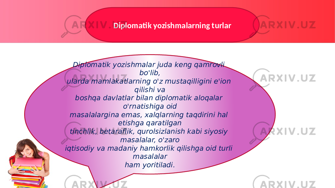 Diplomatik yozishmalarning turlar Diplomatik yozishmalar juda keng qamrovli bo&#39;lib, ularda mamlakatlarning o&#39;z mustaqilligini e&#39;ion qilishi va boshqa davlatlar bilan diplomatik aloqalar o&#39;rnatishiga oid masalalargina emas, xalqlarning taqdirini hal etishga qaratilgan tinchlik, betaraflik, qurolsizlanish kabi siyosiy masalalar, o&#39;zaro iqtisodiy va madaniy hamkorlik qilishga oid turli masalalar ham yoritiladi. 