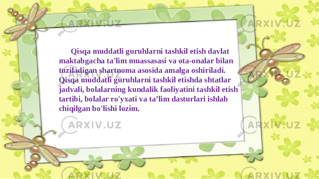 Qisqa muddatli guruhlarni tashkil etish davlat maktabgacha ta&#39;lim muassasasi va ota-onalar bilan tuziladigan shartnoma asosida amalga oshiriladi. Qisqa muddatli guruhlarni tashkil etishda shtatlar jadvali, bolalarning kundalik faoliyatini tashkil etish tartibi, bolalar ro&#39;yxati va ta’lim dasturlari ishlab chiqilgan bo&#39;lishi lozim. 