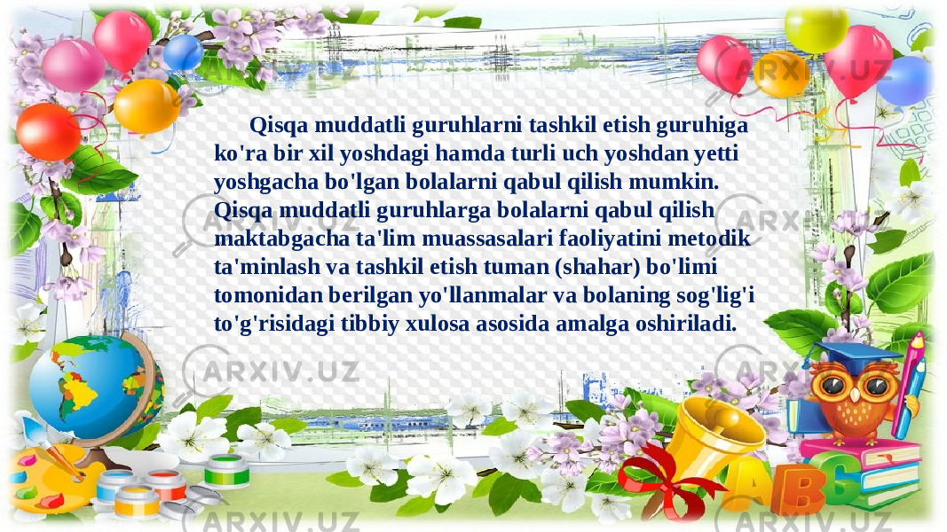 Qisqa muddatli guruhlarni tashkil etish guruhiga ko&#39;ra bir xil yoshdagi hamda turli uch yoshdan yetti yoshgacha bo&#39;lgan bolalarni qabul qilish mumkin. Qisqa muddatli guruhlarga bolalarni qabul qilish maktabgacha ta&#39;lim muassasalari faoliyatini metodik ta&#39;minlash va tashkil etish tuman (shahar) bo&#39;limi tomonidan berilgan yo&#39;llanmalar va bolaning sog&#39;lig&#39;i to&#39;g&#39;risidagi tibbiy xulosa asosida amalga oshiriladi. 