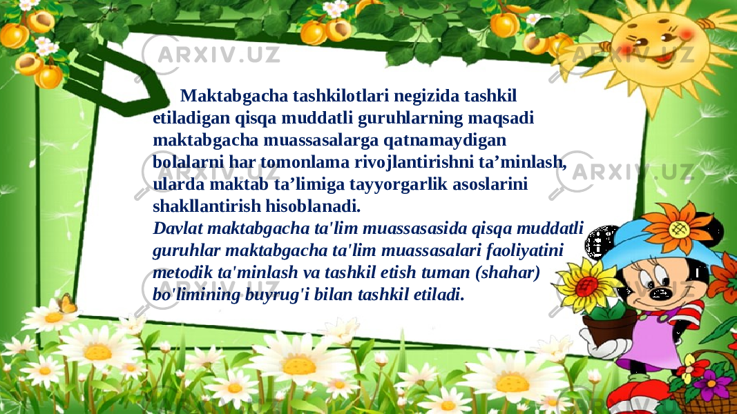 Maktabgacha tashkilotlari negizida tashkil еtiladigan qisqa muddatli guruhlarning maqsadi maktabgacha muassasalarga qatnamaydigan bolalarni har tomonlama rivojlantirishni ta’minlash, ularda maktab ta’limiga tayyorgarlik asoslarini shakllantirish hisoblanadi. Davlat maktabgacha ta&#39;lim muassasasida qisqa muddatli guruhlar maktabgacha ta&#39;lim muassasalari faoliyatini metodik ta&#39;minlash va tashkil etish tuman (shahar) bo&#39;limining buyrug&#39;i bilan tashkil etiladi. 