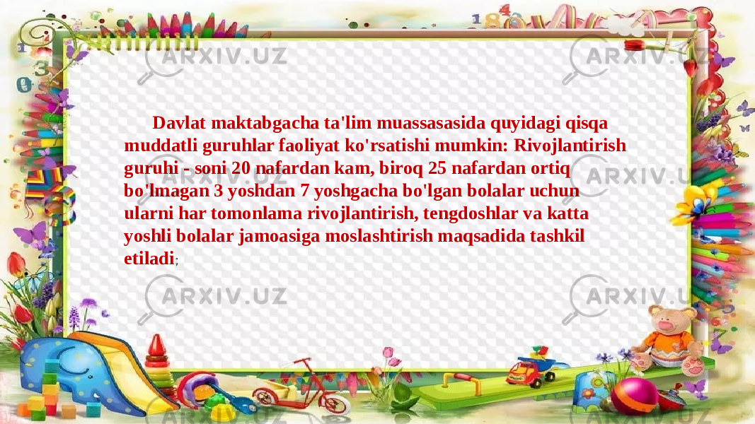 Davlat maktabgacha ta&#39;lim muassasasida quyidagi qisqa muddatli guruhlar faoliyat ko&#39;rsatishi mumkin: Rivojlantirish guruhi - soni 20 nafardan kam, biroq 25 nafardan ortiq bo&#39;lmagan 3 yoshdan 7 yoshgacha bo&#39;lgan bolalar uchun ularni har tomonlama rivojlantirish, tengdoshlar va katta yoshli bolalar jamoasiga moslashtirish maqsadida tashkil etiladi ; 