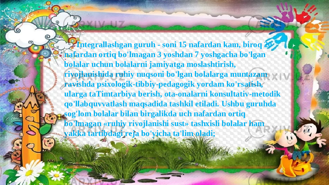 Integrallashgan guruh - soni 15 nafardan kam, biroq 20 nafardan ortiq bo&#39;lmagan 3 yoshdan 7 yoshgacha bo&#39;lgan bolalar uchun bolalarni jamiyatga moslashtirish, rivojlanishida ruhiy nuqsoni bo&#39;lgan bolalarga muntazam ravishda psixologik-tibbiy-pedagogik yordam ko&#39;rsatish, ularga taTimtarbiya berish, ota-onalarni konsultativ-metodik qo&#39;llabquvvatlash maqsadida tashkil etiladi. Ushbu guruhda sog&#39;lom bolalar bilan birgalikda uch nafardan ortiq bo&#39;lmagan «ruhiy rivojlanishi sust» tashxisli bolalar ham yakka tartibdagi reja bo&#39;yicha ta&#39;lim oladi; 