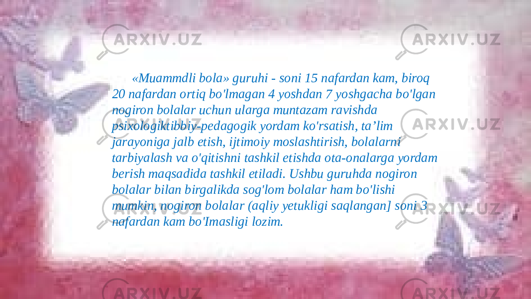 «Muammdli bola» guruhi - soni 15 nafardan kam, biroq 20 nafardan ortiq bo&#39;lmagan 4 yoshdan 7 yoshgacha bo&#39;lgan nogiron bolalar uchun ularga muntazam ravishda psixologiktibbiy-pedagogik yordam ko&#39;rsatish, ta’lim jarayoniga jalb etish, ijtimoiy moslashtirish, bolalarni tarbiyalash va o&#39;qitishni tashkil etishda ota-onalarga yordam berish maqsadida tashkil etiladi. Ushbu guruhda nogiron bolalar bilan birgalikda sog&#39;lom bolalar ham bo&#39;lishi mumkin, nogiron bolalar (aqliy yetukligi saqlangan] soni 3 nafardan kam bo&#39;Imasligi lozim. 