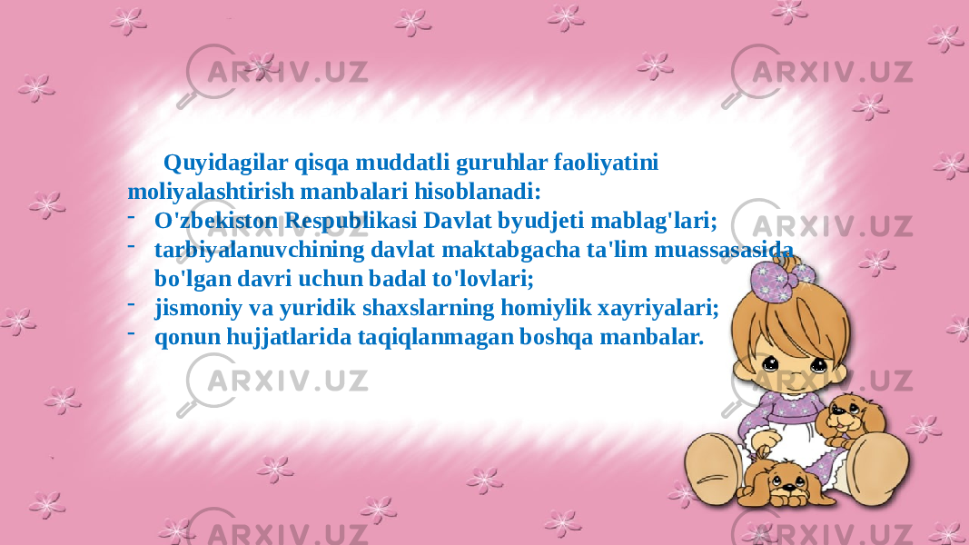 Quyidagilar qisqa muddatli guruhlar faoliyatini moliyalashtirish manbalari hisoblanadi: - O&#39;zbekiston Respublikasi Davlat byudjeti mablag&#39;lari; - tarbiyalanuvchining davlat maktabgacha ta&#39;lim muassasasida bo&#39;lgan davri uchun badal to&#39;lovlari; - jismoniy va yuridik shaxslarning homiylik xayriyalari; - qonun hujjatlarida taqiqlanmagan boshqa manbalar. 