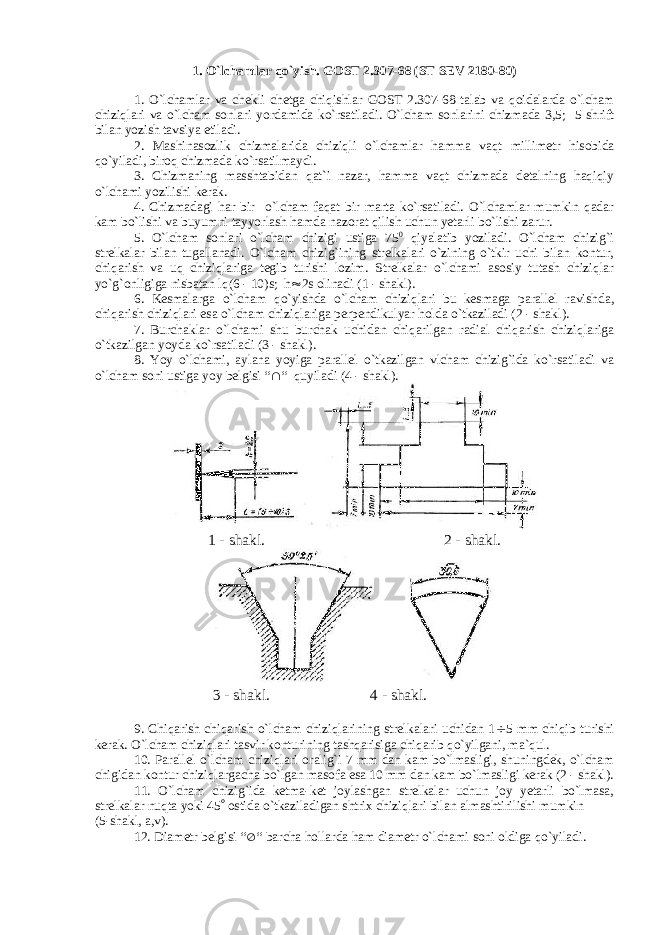 1. O` lchamlar qo` yish . GOST 2.307-68 (ST SEV 2180-80) 1. O ` lchamlar va chekli chetga chiqishlar GOST 2.307-68 talab va qoidalarda o ` lcham chiziqlari va o ` lcham sonlari yordamida ko ` rsatiladi . O ` lcham sonlarini chizmada 3,5; 5 shrift bilan yozish tavsiya etiladi . 2. Mashinasozlik chizmalarida chiziqli o ` lchamlar hamma vaqt millimetr hisobida qo ` yiladi , biroq chizmada ko ` rsatilmaydi . 3. Chizmaning masshtabidan qat`i nazar, hamma vaqt chizmada detalning haqiqiy o`lchami yozilishi kerak. 4. Chizmadagi har bir o`lcham faqat bir marta ko`rsatiladi. O`lchamlar mumkin qadar kam bo`lishi va buyumni tayyorlash hamda nazorat qilish uchun yetarli bo`lishi zarur. 5. O`lcham sonlari o`lcham chizigi ustiga 75 0 qiyalatib yoziladi. O`lcham chizig`i strelkalar bilan tugallanadi. O`lcham chizig`ining strelkalari o`zining o`tkir uchi bilan kontur, chiqarish va uq chiziqlariga tegib turishi lozim. Strelkalar o`lchami asosiy tutash chiziqlar yo`g`onligiga nisbatan lq(6 - 10)s; h  2s olinadi (1 - shakl). 6. Kesmalarga o`lcham qo`yishda o`lcham chiziqlari bu kesmaga parallel ravishda, chiqarish chiziqlari esa o`lcham chiziqlariga perpendikulyar holda o`tkaziladi (2 - shakl). 7. Burchaklar o`lchami shu burchak uchidan chiqarilgan radial chiqarish chiziqlariga o`tkazilgan yoyda ko`rsatiladi (3 - shakl). 8. Yoy o`lchami, aylana yoyiga parallel o`tkazilgan vlcham chizig`ida ko`rsatiladi va o`lcham soni ustiga yoy belgisi “  “ quyiladi (4 - shakl). 1 - shakl. 2 - shakl. 3 - shakl. 4 - shakl. 9. Chiqarish chiqarish o`lcham chiziqlarining strelkalari uchidan 1  5 mm chiqib turishi kerak. O`lcham chiziqlari tasvir konturining tashqarisiga chiqarib qo`yilgani, ma`qul. 10. Parallel o`lcham chiziqlari oralig`i 7 mm dan kam bo`lmasligi, shuningdek, o`lcham chigidan kontur chiziqlargacha bo`lgan masofa esa 10 mm dan kam bo`lmasligi kerak (2 - shakl). 11. O`lcham chizig`ida ketma-ket joylashgan strelkalar uchun joy yetarli bo`lmasa, strelkalar nuqta yoki 45  ostida o`tkaziladigan shtrix chiziqlari bilan almashtirilishi mumkin (5-shakl, a,v). 12. Diametr belgisi “  “ barcha hollarda ham diametr o`lchami soni oldiga qo`yiladi. 