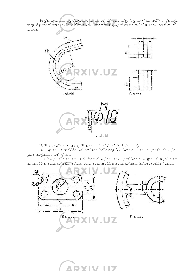 Belgisi aylanasining diametri o`lcham sonlari balandligining taxminan 5G`7 h qismiga teng. Aylana o`rtasidan o`tuvchi chizikq o`lcham chizig`iga nisbatan 75  qiyalatib o`tkaziladi (6- shakl). 5-shakl. 6-shakl. 7-shakl. 13. Radius o`lchami oldiga R bosh harfi qo`yiladi (5; 8-shakllar). 14. Aynan 15-shaklda ko`rsatilgan hollardagidek kesma bilan chiqarish chiziqlari parallelogramm hosil qilsin. 15. Chiziqli o`lchamlarning o`lcham chiziqlari har xil qiyalikda chizilgan bo`lsa, o`lcham sonlari 10-shaklda ko`rsatilganidek, burchaklar esa 11-shaklda ko`rsatilganidek yozilishi zarur. 8-shakl. 9- shakl. 